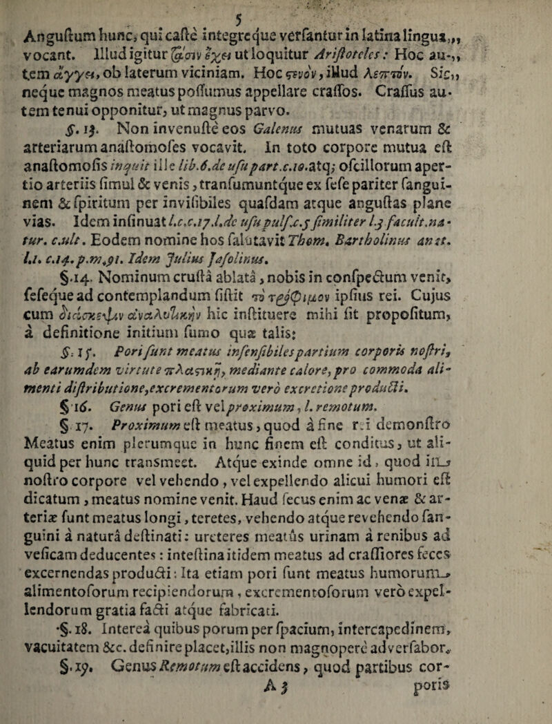 Anguftum hunc, qui cafte integrcque verfantur in latina lingua», vocant. Illud igitur §,Wv ut loquitur Ariftotcks: Hoc au*,, tem ciyyti* ob laterum viciniam. Hoc &vov, iUud Aswtvv. Sic„ neque magnos meatus poiTutnus appellare craifos. Craflus au* t em tenui opponitur* ut magnus parvo. §. i$. Non invenufle eos Galenus mutuas venarum &1 arteriarum anaftomoies vocavit, in toto corpore mutua efl anaftomofis inquit ille tib>6.dcufupart.cAQ.2Xe\> ofcillorum aper¬ tio arteriis fimul & venis *tranfumuntque ex fefe pariter fangui- nem & fpiritum per invifibiles quafdam atque anguftas plane vias. Idem infinuat Ltx.17.Ldc ufupulfx.yfimiliter l.yfacuit.na • tur. c.ult. Eodem nomine hos falutavi iThern, Bartholinus an st* /./. c.ia.p m+91. Idem Julius Jafolinus. §.14. Nominum crufta ablata, nobis in confpe<5him venit> fefeque ad contemplandum fiftit to ipfius rei. Cujus cum hcioxe^Av cCvccAi/Uk^j hic inftituere mihi iit propofitum* a definitione initium fumo quae talis* §: I f. Pori funt meatus infenfibilespartium corporis nojhi? ab earumdem virtute irActsinjj, mediante calore,pro commoda ali¬ menti diftributione,excrementorum vero excretioneproduUi* §16. Genus pori efi: vel proximum ^ L remotum, §17. Proximum & meatus* quod a fine r.i demonfiro Meatus enim plerumque in hunc finem ei! conditus* ut ali¬ quid per hunc transmeet. Atque exinde omne id > quod hia noftro corpore vel vehendo , vel expellendo alicui humori ei! dicatum > meatus nomine venit. Haud fecus enim ac vense & ar¬ teria funt meatus longi, teretes, vehendo atque revehendo (an¬ guini a natura deflinati: ureteres meatus urinam a renibus ad veficam deducentes: inteftina itidem meatus ad craifiores feces excernendas produdi : Ita etiam poti funt meatus humoruiTL* alimentoforum recipiendorum, excrementoforum vero expel¬ lendorum gratia fadi atque fabricati. •§. 18. Interea quibus porum per rpacium, intercapedinem, vacuitatem &c. definireplacet,illis non magnopere adverfabor* §. iy. Genus Remotum eft accidens ? quod partibus cor- A 5 poris