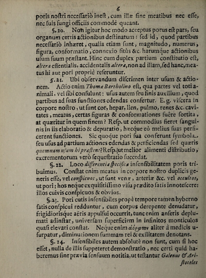 poris noftri neceffiario ir.eft, cum illas fine meatibus nec effic, nec fuis fungi officiis commode queant. §, 20. Noti igitur hoc modo acceptus porus cft pars, feu organum certis a&ionibus deftinatum : fed id> quod partibus neceffiario inhaeret, qualia etiam funt, magnitudo, numerus, figura, conformatio/connexio filus &c- harumque asionibus ufum fuum prsftant.Hinc cum duplex partium conftitutio eft, 4 Iter a eflentialis, accidentalis altera>n on ad illam,fed hanc,mea¬ tus hi aut pori proprie referuntur. §.iu Ubi obfervandum difcrimen inter ufum & a&io- nem. A&ioenim Tbom& Bartholino eft, qua partes vel totia- nimali. vel fibi confulunt: ufus autem feu finis auxilium, quod partibus ad fuas functiones edendas confertur. E. g. vifcera in corpore noftro, ut funt cor, hepar, lien, pulmo, renes &c. cavi¬ tates, meatus, certas figuras & conformationes fuere fortita , at quaeritur in quem finem? Refp.ut commodius fieret fangui* nis in iis elaboratio & depuratio, h^cqueeo melius fuas perfi¬ cerent fundiones. Sic quoque pori fua conferunt fymbola_, feu ufus ad partium adiones edendas & perficiendas fed quiris quemnam ufum hiprtflent}Refp.[ut melior alimenti diftributio, excrementorum vero fequeftratio fuccedat. §.22. \,oc.o differenti*fpecifica infenfibilitatem poris tri¬ buimus. Confiat enim meatus in corpore noftro duplicis ge¬ neris efie, vel confpicuos, ut funt vena?, arteria? &c. vd occultos, ut pori j hos neque exquifitifiimo vifu prxdito fatis innotefeere: illos cuivis confpicuos & obvios. §.23. Pori cutis infenfibiles prope tempore tamen hyberno fatisconfpicui redduntur, cum corpus derepente denudatur, frigidiorisque aeris appulfui occurrit, tunc enim anferis deplu¬ mati adinftar, univerfam fuperficiem in infinitos monticulos quafi elevari confiat. Neque enim do^Tvv aliter a medicis u- furpatur, diminurionem fummam rei & exilitatem denotans. §. 24. Infenfibiles autem abfolute non funt, cum fi hoc effiet, nulla de illis fuppeteret demonftratio , nec certi quid ha¬ beremus fine praevia fenfuum notitia,ut teftantur Galenus & Ari- floteles