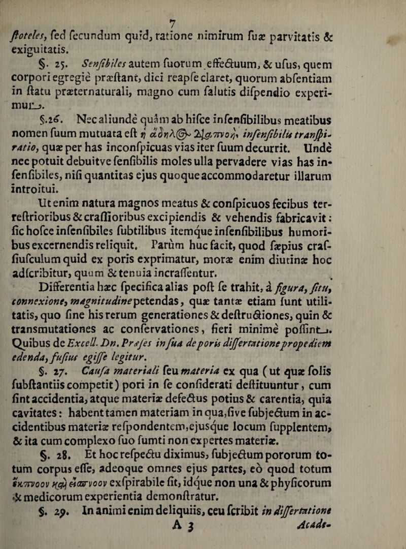 ftoteles, fed fecundum qurd, ratione nimirum fuse parvitatis & exiguitatis. §. 25. Senfibilcs autem fuorum efte&uum, & ufus, quem corpori egregie prseftant, dici reapfe claret, quorum abfentiam in ftatu prseternacurali, magno cum falutis difpendio experi- mui:_?. §.26. Nec aliunde quam ab hifce infenfibilibus meatibus nomen fuum mutuata eft q infenfibilit tranfii* ratio, quae per has inconfpicuas vias iter fuum decurrit. Unde nec potuit debuitve fenfibilis moles ulla pervadere vias has in* fenfibiles, nifi quantitas ejus quoque accommodaretur illarum introitui. Ut enim natura magnos meatus & confpicuos fecibus ter- reftrioribus&craflioribusexcipiendis & vehendis fabricavit; fichofceinfenfibiles fubtilibus itemque infenfibilibus humori¬ bus excernendis reliquit, Parum huc facit, quod fsepius craf- fiufculum quid ex poris exprimatur, morse enim diutina: hoc adfcribitur, quum & tenuia incraffentur. Differentia haec fpecifica alias poft fe trahit, a figura, fitu, connexione, magnitudine petendas, quae tantse etiam funt utili¬ tatis, quo fine his rerum generationes &deftru6fiones, quin & transmutationes ac confervationes, fieri minime pofiint_j. Quibus de Excell. Dn. Pr<f/es infua de poris dififertationeprope diem edenda, fufiut cgijfie legitur. §. 27. Caufa materiali feu materia ex qua ( ut quae folis fubftantiis competit) pori in fe confiderati deftituuntur, cum fint accidentia, atque materiae defe&us potius & carentia, quia cavitates: habent tamen materiam in qua,five fubje&um in ac¬ cidentibus materia: refpondentem,ejusque locum fupplentem* & ita cum complexo fuo fumti non expertes materiae. §. 28. Et hoc refpe&u diximus, fubje&um pororum to¬ tum corpus effe, adeoque omnes ejus partes, eo quod totum sn7n>oov f(0j mcbtvoov exfpirabilc fit, idque non una & phyficorum & medicorum experientia demonftratur. $. 2?. In animi enim deliquiis, ceu feribit in differmtione A l Acade-