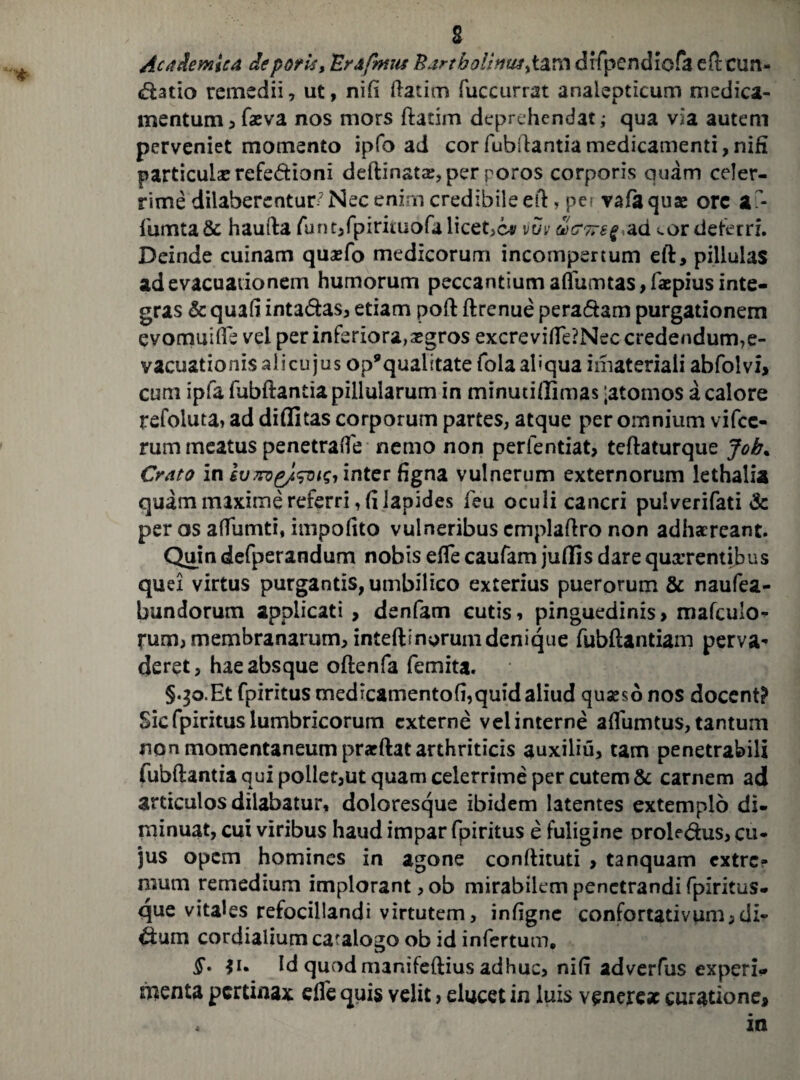 Academica deporis» 'Er&fmts Bartholima^tim drfpendiofa eft cun¬ eatio remedii, ut, nifi ftatim fuccurrat analepticum medica¬ mentum , fa?va nos mors ftatim deprehendat; qua via autem perveniet momento ipfo ad corfubftantiamedicamenti,nifi particula? refedioni deftinata:, per poros corporis quam celer¬ rime dilaberentuD?Nec enim credibile eft, per vafaquae orc a - iUmta& haufta fur^fpiriiuofa licet^c» vuv ad *.or deferri. Deinde cuinam quasfo medicorum incompertum eft, pillulas ad evacuationem humorum peccantium aflfumtas,f*pius inte¬ gras & quafi intadas, etiam poft ftrenue peradam purgationem evomuifte vel per inferiora,^gros excreviflfe?Nec credendum,e- vacuationis ali cujus op9qualitate fola aliqua imateriaii abfolvi, cum ipfa fubftantia pillularum in minutiflimas ;atomos a calore refoiuta, ad diflitas corporum partes, atque per omnium vifcc- rum meatus penetraffe nemo non perfentiat, teftaturque Job% Crato in ivmgjlsoisi inter figna vulnerum externorum lethalia quam maxime referri, fi lapides feu oculi cancri pulverifati & per os affumti, impoftto vulneribus cmplaftro non adhaereant. Quin defperandum nobis effe caufam juflis dare quxrentibus quei virtus purgantis, umbilico exterius puerorum & naufea- bundorum applicati > denfam cutis, pinguedinis, mafculo- rum, membranarum, inteftmprum denique fubftantiam perva¬ deret, hae absque oftenfa femita. §qo.Et fpiritus medicamentofi,quid aliud quaeso nos docent? Sic fpiritus lumbricorum externe vel interne aftumtus, tantum non momentaneum praeftat arthriticis auxiliu, tam penetrabili fubftantia qui pollet,ut quam celerrime per cutem & carnem ad articulos dilabatur, doloresque ibidem latentes extemplo di¬ minuat, cui viribus haud impar fpiritus e fuligine oroledus, cu* jus opem homines in agone condituri , tanquam extre¬ mum remedium implorant, ob mirabilem penetrandi fpxritus- que vitales refocillandi virtutem, infigne confortativum, di- dum cordialium catalogo ob id infertum. §. ji. Id quod manifeftius adhuc, nili adverfus experi¬ menta pertinax die quis velit, elucet in luis venere* curatione.