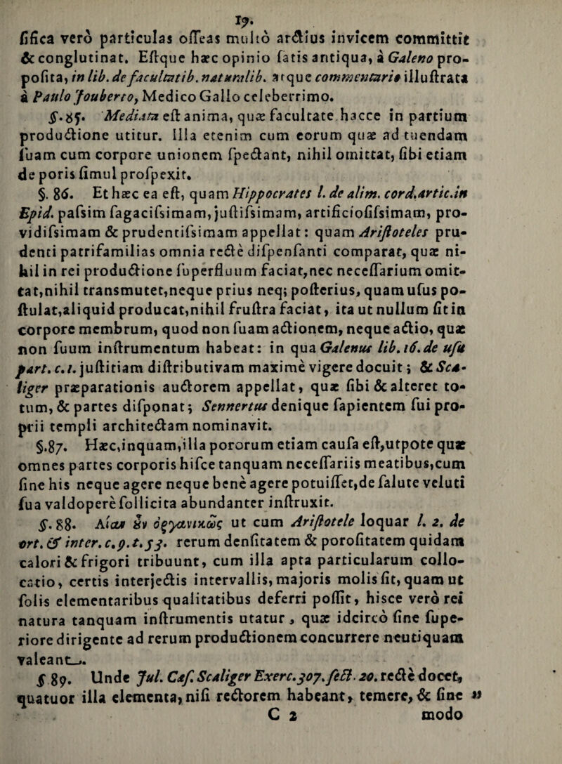 I?. fifica vero particulas ofTea$ multo ardius invicem committit & conglutinat. Eftque haec opinio fatis antiqua, a Galeno pro- pofita, in lib. defacultatib. naturalib. atque commentari* illuftrat* a Paulo 'foubertOj Medico Gallo celeberrimo. Mediata ell anima, quae facultate hacce in partium produdione utitur. Illa etenim cum eorum quae ad tuendam (liam cum corpore unionem fpedant, nihil otnittat, libi etiam de poris fimul profpexit. §. gd. Et haec ea eft, quam Hippocrates 1. de alim. cord.artic.in Epidpafsim fagacifsimam, juftifsimam, artificiofifsimam, pra- vidifsimam & prudentifsimam appellat: quam Ariftoteles pru¬ denti patrifamilias omnia rede difpenfanti comparat, quae ni- kil in rei produdione fuperfluum faciat,nec neceflarium omit¬ tat,nihil transmutet,neque prius neq; poftcrius, quamufus po- ftulat,aliquid producat,nihil fruftra faciat) ita ut nullum fitin corpore membrum, quod non fuam adionem, neque adio, quas non fuum inftrumcntum habeat: in Galenus lib» 16.de uftt part.c.i. juftitiam diftributivam maxime vigere docuit; &Scd* liger praeparationis audorem appellat, quae fibi & alteret to¬ tum, & partes difponat 5 Sennertus denique fapientcm fui pro¬ prii templi architedam nominavit. §.87. Haec,inquam,illa pororum etiam caufa eft,utpote quae omnes partes corporis hifce tanquam neceflariis meatibus,cum fine his neque agere neque bene agere potuiffet,de falute veluti fua valdoperefollicita abundanter inftruxit. §. S8. Aicu Sv ofyavixug ut cum Ariftotele loquar /. 2. de trt.tf inter.0.9.2.53. rerum denfitatem & porofitatem quidam calori & frigori tribuunt, cum illa apta particularum collo¬ catio, certis interjedis intervallis, majoris molis fit, quam ut folis elementaribus qualitatibus deferri poffit, hisce vero rei natura tanquam inftrumentis utatur, quae idcirco fine fupe- riore dirigente ad rerum produdionemconcurrere neutiquam valeant^. 5 89. Unde Jul. Cif. ScAliger Exerc.307.fefi-20. rede docet» quatuor illa elementa,nifi redorem habeant, temere,& fine C 2 modo