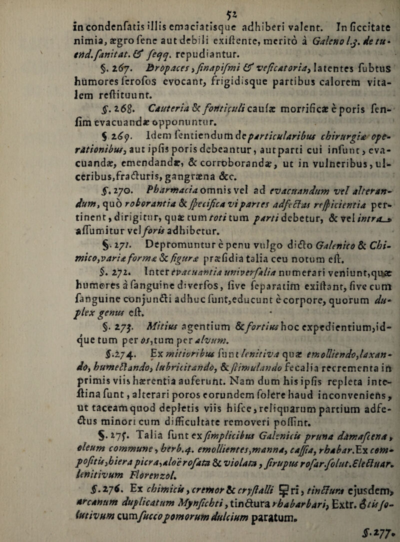 5* in condcnfatis illis emaciatisque adhiberi valent. Inficcitate nimia, aegro fene aut debili exifiente, merito a Galeno lj. de tu* tnd.fanitat.tf fieqq* repudiantur. §. z6y. Bropaces ,finapifimi veficatoria> latentes fubtus humores ferofos evocant, frigidisque partibus calorem vita¬ lem reftituunt. §. z6S. Cauteria & fonticuli caulas mortificas e poris fen- fim evacuandae opponuntur. § Idem fentiendumdeparticularibus chirurgia ope- rationibus^ aut ipfis poris debeantur, aut parti cui infunt, eva¬ cuandas, emendanda:, & corroborandas, ut in vulneribus,ul¬ ceribus, fraduris, gangraena &c. ^.270. Pharmacia omnis vel ad evacuandum vel alteran¬ dumt quo roborantia & fetifica vi partes adfeclas reficientia per¬ tinent , dirigitur, quae tum toti tum debetur, & vel intras afTumitur \t\foris adhibetur. §. 27/. Depromuntur e penu vulgo dido Galenico & Chi- micOfVariaforma & figura prasfidia talia ceu notum efi. 5. 272. Inter evacuantia univerfalia numerari veniunt,quae humores a fanguine diverfos, live feparatim exiftant, five cum fanguine conjundi adhuc funt,educunt e corpore, quorum du* plex genus eih §• 27J. Mitius agentium Scfortius hoc expedientium,id- que tum per os,tum per alvum. §.274. Ex mitioribus fun t lenitiva qua: em0Uiendo,laxan- dof hume Hi an do i lubricitando, &: [simulando fecalia recrementa iri primis viis hasrentia auferunt. Nam dum his ipfis repleta inte- llinafunt, alterari poros eorundem folere haud inconveniens, ut taceam quod depletis viis hifce, reliquarum partium adfe- dus minori cum difficultate removeri poffinr. §.275*. Talia fiuntex/implicibus Gahnicis pruna damafeenar oleum commune, berb.4. emollientes}manna, cajjia, rbabar.Excem- pofitiS)bierapicra^aloerofiatn & violata, firupus r 0far.fio lut<£le Pluar* lenitivum FlorenzoL £.27$. E x chimici* ycrefHorte. cryfalli [pri> tinffura ejusdem* arcanum duplicatum Mynfichti9tin€tuvarbabarbari? Extr. &tisfo~ lutivum Qumfuccopomorum dulcium paratum» • 277»
