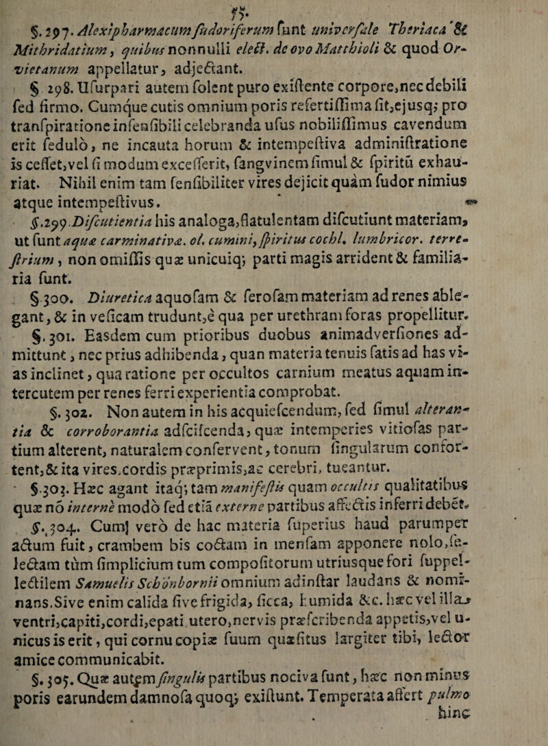 Mithridatium, quibus nonnulli elelh de ovo Mattbioli & quod Or- vietanum appellatur , adje&ant. § 298. Ufurpari autem folent puro exiftente corporemecdebiii fed firmo. Cumque cutis omnium poris refertiflima fit,ejusq?* pro tranfpirationeinfenfibilieelebranda ufus nobilifllmus cavendum erit fedulb, ne incauta horum & intempefliva adminiftratione is cedet, vel fi modum excefTerit, fangvinemfimul & fpiritu exhau¬ riat. Nihil enim tam fenfibiliter vires dejicit quam fudor nimius atque intempeilivus. * « §Difcutientia his analoga,flatulentam difeutiunt materiam* ut funt aqua carminatioa. oi, cumini, firitus cocbl, lumbricor. terre» firtum j non omiffis quas unicuiq; parti magis arridenti familia¬ ria funt. § 300. Diuretica aquofam & ferofam materiam ad renes able¬ gant, & in veficam trudunt,e qua per urethram foras propellitur. §. 301. Easdem cum prioribus duobus animadverfiones ad¬ mittunt , nec prius adhibenda, quan materia tenuis fatis ad has vi¬ as inclinet > qua ratione per occultos carnium meatus aquam in- tercutem per renes ferri experientia comprobat. §. 302. Non autem in his acquiefeendum, fed fimul alteran¬ tia & corroborantia adicifcenda, qua; intemperies vitiofas par¬ tium alterent, naturalem confervent, tonum lingularum conror- tent,&ita vires.cordis prseprimis,ac cerebri, tueantur. § 303. Hjsc agant itaq*, tam manifeftis quam occultis qualitatibus qux n5 interne modo fed etia externe partibus afredtis inferri debete ^. 304. Cum] vero de hac materia fupenus haud parumper adum fuit,crambem bis codam in menfam apponere nolo/fe.- ledam tum fimplicrum tum compofitorum utriusque fori fuppel- Iedilem Samuelis Scbonborniiomnium adinftar laudans & nomi¬ nans.Sive enim calida live frigida, licca, fumida &c. ha?c vel illa_> ventri,capiti,cordi,epati utero,nervis pr^feribenda appetis>vel u- nicusis erit 5 qui cornucopias fuum qusfitus largiter tibi, ledor amice communicabit. §. 305. Qua: aut^mfmgulis partibus nociva funt, flsec non minus poris earundem damno fa quo q*, exiftunt. Temperata afiert pulmo- hinc