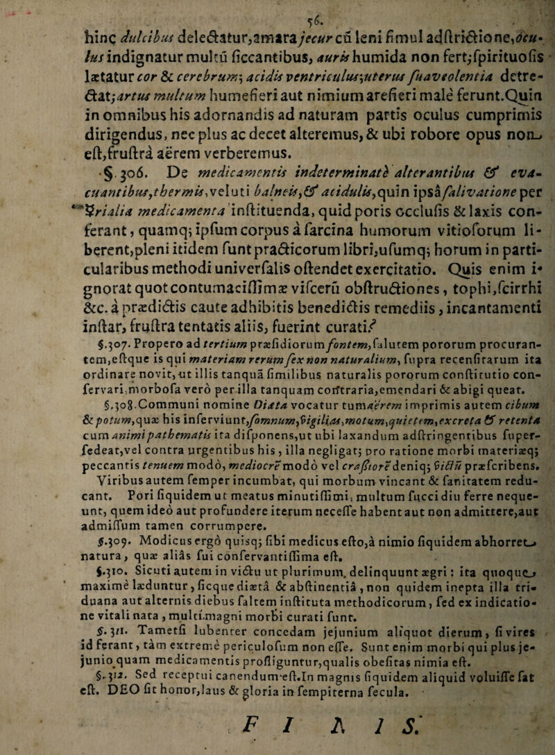 . # hinc dulcibus dele&atur,amarajecur cn leni fimul adftri&ioneA#- lus indignatur multii ficcantibus, humida non fert^fpirituofis laetatur cor & cerebrum\ acidis ventriculus\uterus fuaveolentia detre¬ ctat; artus multum humefieri aut nimium arefieri male ferunt.Quin in omnibus his adornandis ad naturam partis oculus cumprimis dirigendus, nec plus ac decet alteremus, & ubi robore opus non-» eft,fruftra aerem verberemus. • §.306. De medicamentis indeterminati alterantibus & eva- euantibus,tbermis,veluti balneis,&acidulis,quin Ipsafalivationeper ‘Srialia medicamenta infhtuenda, quid poris occlufis & laxis con¬ ferant , quamq; ipfum corpus a farcina humorum vitioforum li- berent,pleni itidem funtpra&icorumlibri.ufumq; horum in parti¬ cularibus methodi univerfalis oftendetexercitatio. Quis enim i-* gnorat quot contumaci (lima? vifceru obftru&iones, tophi,fcirrhi &c. a nrasdi&is caute adhibitis benedidis remediis, incantamenti inftar, fruftra tentatis aliis, fuerint curati/ $.307. Propero ad tertium prxfidiorum fontemdAutem pororum procuran¬ tem,eflrque is qui materiam rerum fex non naturalium, fupra recenfirarum ita ordinare novit,-ut illis tanqua fimi 1 ibus naturalis pororum conftitutio con- fervari,morbofa vero per illa tanquam corftraria,emendari & abigi queat. §.303.Communi nomine Diata vocatur tum aerem imprimis autem cibum potum,quze his in[erviunt}/bmnum,9igilia*,motum,quietem,excreta & retenta cum animipatbematis ifa difponens,ut ubi laxandum adftringentibus fuper- fedeat,vel contra urgentibus his , illa negligatj pro ratione morbi materia?q; peccantis tenuem modo, mediocre modo vel crafiiore deniqj 9iftu praeferibens. Viribus autem femper incumbat, qui morbum vincant & fanitatem redu¬ cant. Pori fiquidem ut meatus minutiffimii multum fuccidiu ferre neque¬ unt, quem ideo aut profundere iterum necefte habent aut non admitteremur admifTum tamen corrumpere. £.309. Modicus ergd quisqj fibi medicus efto,a nimio fiquidem abhorret-* natura, quae alias fui confervantiflima eft, J.310. Sicuti autem in vi&u ut plurimum, delinquunt aegri: ita quoquo maxime laeduntur, ficque diaeta & abftinentia , non quidem inepta illa tri¬ duana aut alternis diebus falcem inftituta methodicorum, fed ex indicatio¬ ne vitali nata , muln.magni morti curati funt. $• 3M* Tametfi lubenter concedam jejunium aliquot dierum, fi vires id ferant, tam extreme periculofum non e(Te. Sunt enim morbi qui plus je- junioquam medicamentis profliguntur,qualis obefitas nimia eft. §•V2, Sed receptui canendum-efl.In magnis fiquidem aliquid voluifle fat eft. DEO fit honor,laus & gloria in fempiterna fecula. fi fis: