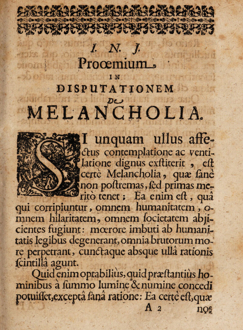X N ISPUTATIONEM ' »4 Ji >• e CHOLIA I unquam ullus affe¬ ctus contemplatione ac venti¬ latione dignus exftiterit , eil certe Melancholia ? qua; fine poftremas, fid primas me¬ rito tenet ;Ea enim eft , qua qui corripiuntur, omnem humanitatem , .©- rnnem hilaritatem? omnem focietatem abji¬ cientes fugiunt: moerore imbuti ab humani¬ tatis legibus degenerant, omnia brutorum mo¬ re perpetrant , cundtaque absque uUa rationis fiintilla agunt. Quid enim optabilius, quid pracftantius ho¬ minibus a fummo lumine & numine concedi t,excepta fana ratione: Ea certe eft,qua; A 2 noi