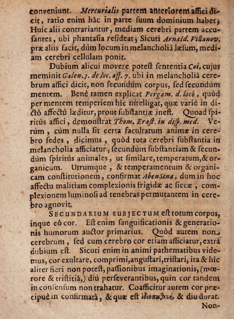 conveniunt Mercurialis partem anteriorem affici di¬ cit, ratio enim hac in parte fuum dominium habetj Huic alii contrariantur, mediam cerebri partem accu- fantes, ubi phantafia refideat 5 Sicuti Arnald.Villanov. prae aliis facit dum locum in melancholia laefujra, medi- am cerebri cellulam ponit Pubium alicui movere poteft fententia Cei, cujuf meminit Galen.j. deloc.aff. 7. ubi in melancholia cere¬ brum affici dicit, non fecundum corpus, fed fecundum mentem. Ben£ tamen expjkat Pergam, d. loco , quod per mentem temperiem hic niteiligat, qjtias varie in di¬ do affectu inditur, prout fubftantias jneft, Quoad fpi- ritus affici, demonftrat Ttkom* Erafi. in di$?med. Ve¬ rum , cum nulla fit certa facultatum animas in cere¬ bro fedes , dicimus , quod tota cerebri fubftantia in melancholia afficiatur, fecundum fubftantiam & fecun* dum fpiritus animales, ut fimilare, temperatum,& or¬ ganicum. Utrumque , .& temperamentum & organi¬ cam conftitutionem, confirmat AfanSwa, dum in hoc affedu malitiam complexionis Frigidae ac ficcas , com¬ plexionem luminofi ad tenebras permutantem in cere¬ bro agnovit. Secundarium subjectum eft totum corpus, inque e6cor. Eft enim fanguificationis & generatio¬ nis humorum audor primarius. Quod autem noru cerebrum , fed cum cerebro cor etiam afficiatur, extra dubium eft, Sicuti enim in animi pathematibus vide¬ mus, cor exultare, comprimi,anguftari,triftari, ita & hic aliter fieri non poteft, paflionibus imaginationis, (moe¬ rore & triftitia,) diti perfeverantibus, quin cor tandem inconfenfum non trahatur. Coafficitur autem cor prae¬ cipue in confirmata 9 &quse eft ifoomfan, Sc diu durat. Non-
