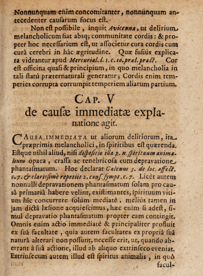 Nottttunqtiam enlmconcomitanter, nonmiiiquam an- tecedenter caufarum focus eft.' ; Non eft poftibile , inquit Awenna, ut delirium.» melancholicum fiat absqj communitate cordis: & pro¬ pter hoc necelfarium eft, ut affocietur cura cordis cum cura cerebri in hac aegritudine» Quae fufius explica¬ ta videanturapud MercuriaLL \.c*io.prdit.praff* Cor eft officina quafi&principium,in quo melancholia in tali ftatu praeternaturali generatur } Cordis enim tem¬ peries corrupta corrumpit temperiem aliarum partium. Cap. V de caufe immediatae expia- natione agit. Ausa immediata ut aliorum deliriorum, ita^ ^ prae primis melancholici, in fpiritibus eft quaerenda. Eftque nihil aliud, nifi difiofitio ilia p. n.fiirituum anima* hum opaca , crafla ac tenebricofa cum depravatione^ phantafmatum* Hoc declarat Gaienm de loc.affeU* r*7. cr daris fime repetiti 2. ctmfiJympt. c. 7. Licet autem nonnulli depravationem phantafmatum folam pro cau- si primaria habere velint, exiftimantes, Ipirituum viti¬ um hic concurrere folum mediate , melius tamen in jam dida laelione aequiefcimus,haec enim fi adeft, (I- mul depravatio phantafmatum propter eam contingit» Omnis enim adio immediati & principaliter profluit ex fua facultate , quia autem facultates ex proprii fui naturi alterari non poflunt, necefle erit, ut, quando ab¬ errant a fua adione, illud ab aliquo extrinfeco eveniat. Extriafecum autem illud eft fpiritus animalis , in qu6 facul-