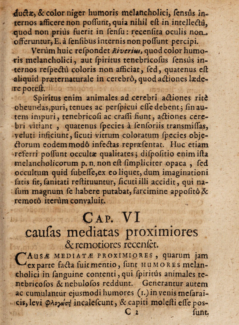 *fuct£j & color niger humoris melancholici, fensus in¬ ternos afficere non poffunt, quia nihil eft in intelleflu, quod non prius fuerit in fenfu: recenfita oculis notu offeruntur,E. a fenfibus internis non poffunt percipi. Verum huic refpondet Miverius, quod color humo¬ ris melancholici , aut fpiritus tenebricofus fensus in¬ ternos refpeflii coloris non afficiat, fed, quatenus eft aliquid pr^ternaturale in cerebrd, quodaflionesisede- ^repoteft. Spiritus enim animales ad cerebri afliones rltjfc obeundas,puri, tenues ac perfpicui effe debent 3 fin au¬ tem impuri, tenebricofi ac craffi fiunt, afliones cere¬ bri vitiant , quatenus fpecies A fenforiis transmiffas, veluti inficiunt, ficuti vitrum coloratum fpccies obje- florum eodem mod6 infeflas reprtefentat. Huc etiam referri poffunt occultae qualitates 3 difpofitio enim ifta melancholicorum p. n. non eft (impliciter opaca , fed occultum quid fubeffe,ex eo liquet, dum imaginationi fatis fit, (ariitati reftituuntur, ficuti illi accidit , qui na- fum magnum fe habere putabat, farcimine appo(itd& remotd iterum convaluit. caufas mediatas proximiores &: remotiores reccniet. ' CAus^e mediata proximiores, quarum jam ex parte fa&a fuit mentio, funt humores melan- eholici in fanguine contenti , qui fpiritus animales te- nebricofos &nebulofos reddunt. Generantur autem ac cumulantur ejusmodi humores (i.)inyenismefarai- cis, levi pAoyiai incalefcunt, & capiti molefti efle pos- C z funt.