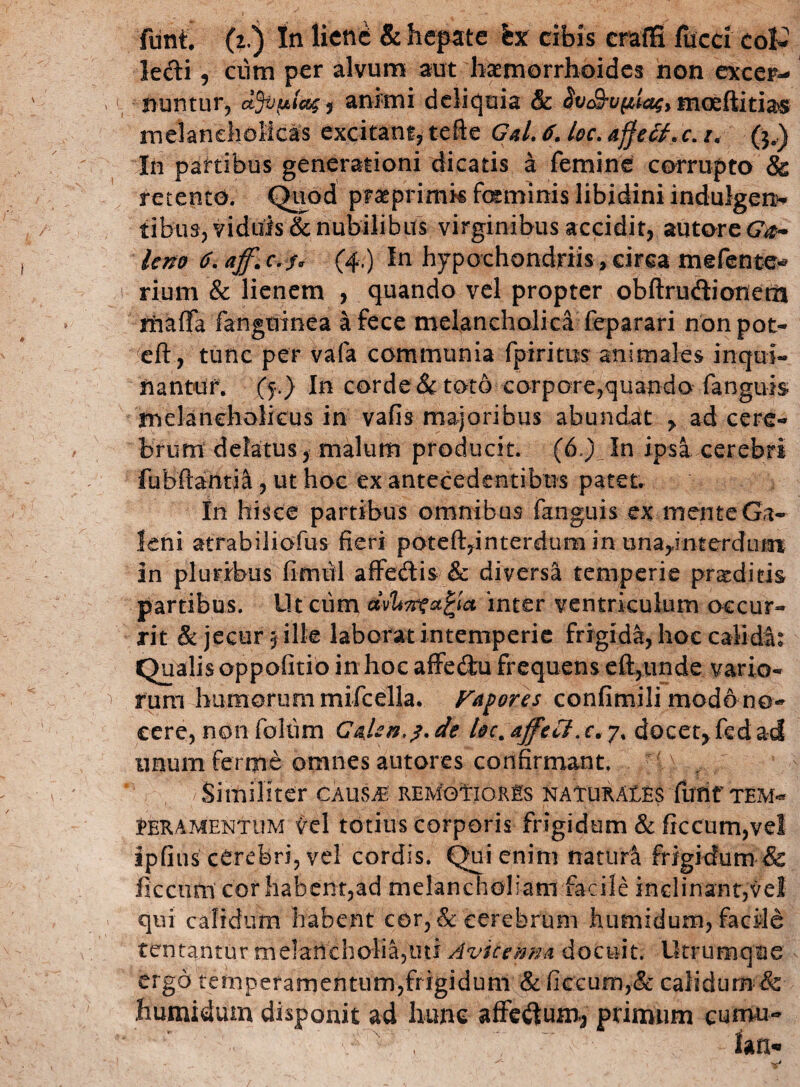 lecti, cum per alvum aut haemorrhoides non excer¬ nuntur, dfopltisi animi deliquia & $v$-u(iiag> moeftitias melancholicas excitant, tefte Gal. 6. loc. affetf.c. i< ($*) In partibus generationi dicatis a femine corrupto & retento. Quod praeprimk feminis libidini indulgens tibus, viduis & nubilibus virginibus accidit, autore<7#- leno 6. aff.c.f* (4.) In hypochondriis, circa mefente* rium & lienem , quando vel propter obftrudiotiem maffa fanguinea a fece melancholica feparari nonpot- eft, tunc per vafa communia fpiritus animales inqui¬ nantur. (f.) In corde & toto corpore,quando fanguis melancholicus in vafis majoribus abundat > ad cere¬ brum delatus, malum producit. (6.)In ipsa cerebri fubftantia, ut hoc ex antecedentibus patet. In hisce partibus omnibus fanguis ex mente Ga¬ leni atrabiliofus fieri poteft,interdum in una,interdum in plurirbus fimul affe&is & diversa temperie praeditis partibus. Ut ciim inter ventriculum occur¬ rit & jecur 3 ille laborat intemperie frigida, hoc calida: Qualis oppofitio in hoc affedtu frequens eft,unde vario¬ rum humorum mifceUa. Favores confimili modo no¬ cere, non foliim G^Un.j.de hc.ajfeiS.c*?* docetjfedad unum ferrjie omnes autores confirmant. 1 Similiter caus^ remo1ior£s naturA££$ funt tem¬ peramentum vel totius corporis frigidum & frccum,vel ipfius cerebri, vel cordis. Qui enim naturi frigidum & iiccum cor habent,ad melancholiam facile inclinanr,vel qui calidum habent cor, & cerebrum humidum, facile tentantur melancholia,liti Avicemm docuit. Utrumque ergo temperamentum,frigidum &fiecum,& calidum & humidum disponit ad hunc affedum^ primum cumu-
