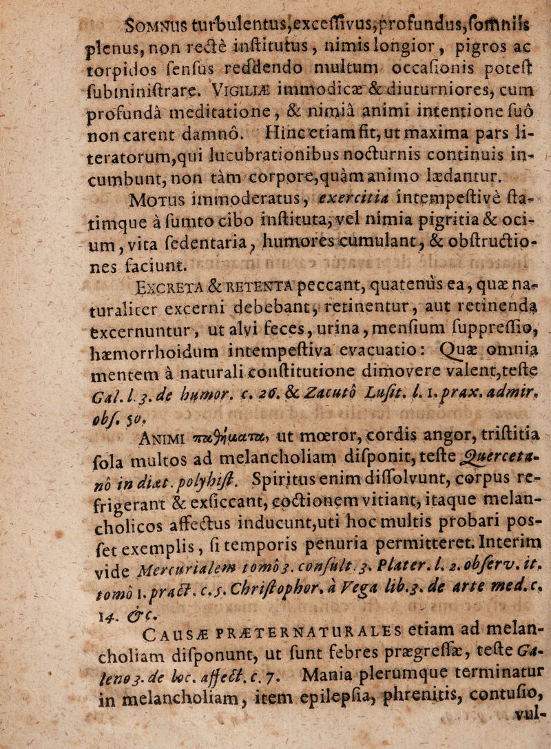 Somnus tur'bulentusjexcciT!vus,proFund'js,rofflhi!s plenus, non rede inftitutus, nimis longior, pigros ae torpidos fenfus reddendo multum occaflonis poteft fubininiftrare, Vigilia immodicar& diuturniores, cum profunda meditatione, & nimia animi intentione fu6 noncarent damno. Hinc‘etiam fit, ut maxima pars li- teratorum,qui lucubrationibus nodurnis continuis in- cumbunt, non tam corpore,quam animo 1 sedantur. Motus immoderatus, exercitia intempeftive fta- timque afumtocibo inftitutaj vel nimia pigritia & oci¬ um, vita fedentaria, humores cumulant-, & obftrudio- nes faciunt. Excreta & retenta peccant, quatenus ea, quae na*- turalicer excerni debebant, retinentur, aut retinenda excernuntur , ut alvi feces, urina, menfium fuppreffio, hsemorrhoidum intempeftiva evacuatio: Qua: omnia mentem a naturali eonftitutione dimovere valent,tefte Cal. I- }• de humor, c. 26. & Zacuto Ltijit. i. t.prax. admir. obj, $o. \ Animi metuant, ut moeror, cordis angor, trifinia fola multos ad melancholiam difponit, tefte Querceta- no indUt.polyhtfi. Spiritus enim difiolvunt, corpus re¬ frigerant &-.exficcant,£pdionem vitiant, itaque melan¬ cholicos affedus inducunt,uti hoc multis probari pos- fet exemplis, fi temporis penuria permitteret. Interim vide Mercurialem tomo}, cortfult.3. Platcr.l. 2. obferv.it, tomo \.praei. c.y. Chrifiophor. a Vega ltb.3. de arte med. c, 14- &C‘ , , CausjE pra-ternaturai.es etiam ad melan¬ choliam difponunt, ut funt febres pragreffe, tefte £?*- leno}.de hoc. ajfelt. c. 7. Mania plerumque terminatur in melancholiam, item epilepfia, phrenitis, contufio, vul-