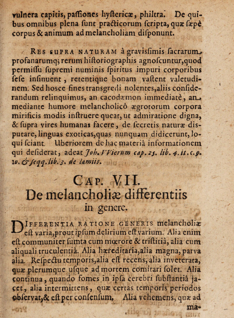 vulnera capitis, pafliones hyftericae, philtra. De qui¬ bus omnibus plena funt prafticorum fcripta, quae faepd corpus & animum ad melancholiam difponunt. / Res supra naturam a gravisfimis facrarunu profanarumq; rerum hiftoriographis agnofcuntur,quod permiflu fupremi numinis fpiritus impuri corporibus fefe infinuent , retentique bonam vadent valetudi¬ nem. Sedhosce fines transgredi nolentes,aliis confidc- randum relinquimus, an cacodaemon immediate, an_» mediante humore melancholico aegrotorum corpora mirificis modis inftruere queat, ut admiratione digna, &fupra vires humanas facere, de fecretis naturae dis¬ putare, linguas exoticas,quas nunquam didicerunt, lo¬ qui fciant. Uberiorem de hac materia informationem qui defiderat, adeat ]oh* FFierum caj>.2j. lib. f.it.c.f* 10 > & /a qqJib. 2* de lamiis. Gap. VII. De melancholias differentiis in genere. DIfferentia ratione generis melancholiae eft variajprout ipfum delirium eft varium. Alia enim eft communiter fumta cum moerore & triftitia, alia cum aliquali truculentia. Alia haet*cditaria,alia magna, parva alia, RefpeUu temporis,alia eft recens, alia inveterata, quae plerumque ufque ad mortem comitari folet Alia continua, quando fomes in ipfa cerebri fubftantia ja¬ cet, alia intermittens, quae certas temporis periodos #bfervat>& eft per con(enfum, Alia vehemens, quae ad xna*