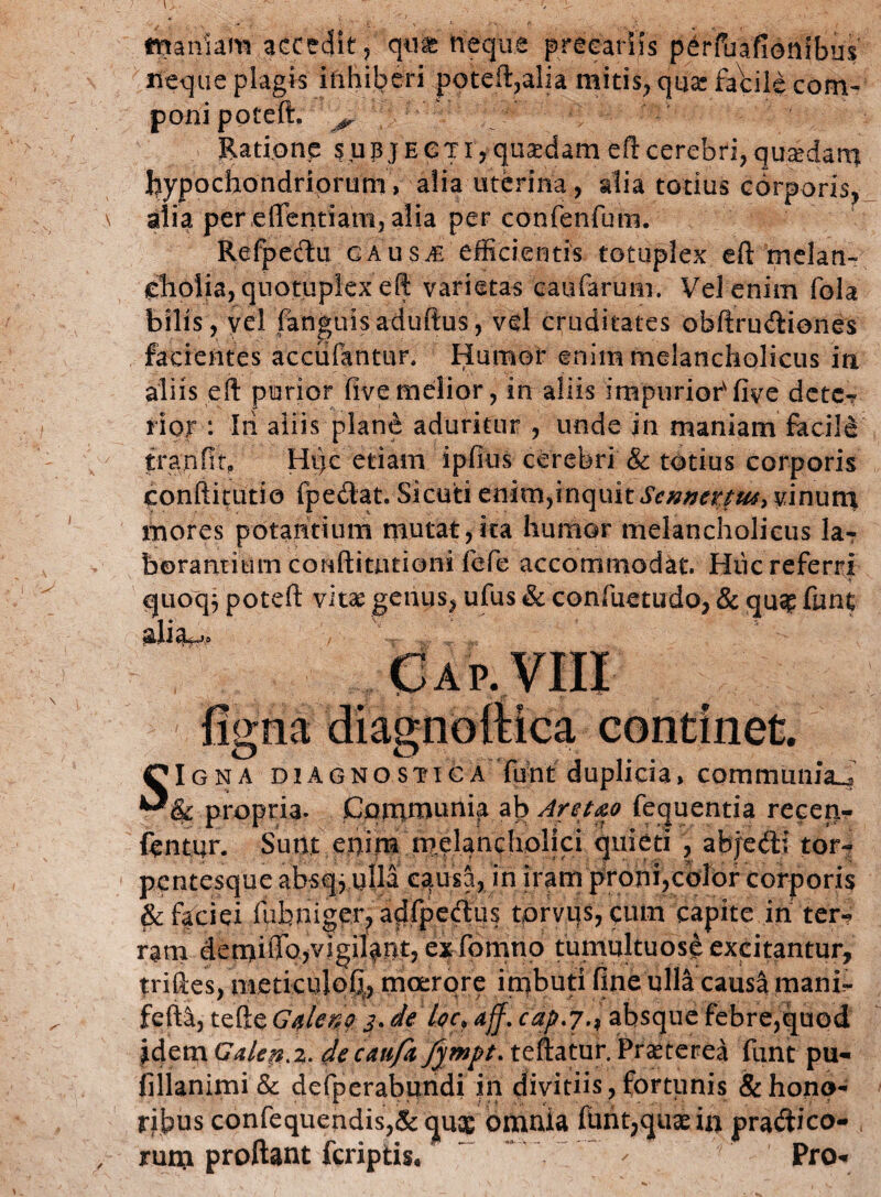 inaniam accedit, qm neque precariis pdfuafienibus neque plagis inhiberi poteft^alia mitis, quas facile com¬ poni poteft. ^ Ratione subjecti,quadameft cerebri, quaedam hypochondriorum, alia uterina , alia totius corporis, alia per .eflentiarn, alia per confenfum. Refpectu gaus^e efficientis totuplex eft melan¬ cholia, qnotuplexeft varietas caufarum. Vel enim fola bilis, vel fanguis aduftus, vd cruditates obftru&iones facientes accufantur. Humor enim melancholicus in aliis eft purior Ove melior, in aliis impurior'Ove detc-r rior : Iri aliis plane aduritur , unde in maniam facili tranftt» Hi)c etiam ipfius cerebri & totius corporis conftitutio fpedat. Sicoti enim,inquit Scnnettw> vinum mores potantium mutat,ita humor melancholicus la¬ borantium conftianioni fefe accommodat. Hiic referri quoq^ poteft vitae genus, ufus & confuetudo, & qu^ funt diau* figna diagnoftica continet. SIgna diagnostica funt duplicia, communia^ & propria. Communi^ ab Aret&o fequentia recen- fentur. Sunt eijim melandioljci quieti , abjedti tor- pcntesque absqj iilla causa, in iram proni,color corporis &feciei fubniger, adfpedus torvus, cum capite ih ter? ram demiiTo,vigi4qt, exfomno tumultuosi excitantur, jriftes, meticuloG,, moerore imbuti One ulla causa mani,- fefta, tefte Galeno 3. de loc, aff. cap.7.* absque febre,quod idem Galep.z. decaufit fywpt* teftatur. Praeterea funt pu- fillanimi & defperabundi in divitiis, fortunis & hono¬ ribus confequendis,&qu$ omnia funt?quaein prairico- rum proflant fcriptis. ~ - ■ Pro*