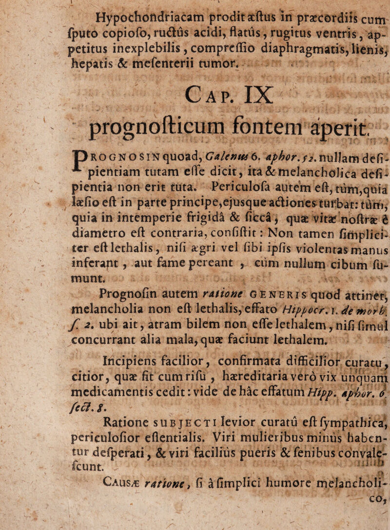 I Hypochondriacam prodit aeftus in praecordiis cum (puto copiofo, rudus acidi, flatds, rugitus ventris , ap¬ petitus inexplebilis, compreffio diaphragmatis, lienis, hepatis & mefenterii tumor. , Cap. IX • v — J. ' X - ; ^ 0 ' * 't : *■ 1 • 1 prognofticum fontem aperit, TJrognosin quoad, Galenus 6, aphor. f2. nullam d efi - ^ pientiam tutam eflfe dicit, ita & melancholica defi- pientia non erit tutav Periculofa autein eft, tum,quia laefio eft in parte principe,ejusque actionem turbat: tum, quia in intemperie frigida & ficca, quas vitas noftne t diametro eft contraria, confiftit: Non tamen /implici¬ ter eftlethalis, nifi £gri vel (ibi ipfis violentas manus infcrapt , aut fame pereant , ciim nullum cibum fu¬ tuunt. Prognofin autem ratione generis quod attinet, melancholia non eft lethalis, effato Hippocr.i. de morti. / 2. ubi ait, atram bilem non efTelethalem, nifi fimul concurrant alia mala, quas faciunt kthalenv Incipiens facilior, confirmata difficilior curatu, citior, quas fit cumrifu , hasreditaria vero vix unquam medicamentis cedit: vide de hac effatum Hipp. aphor. % feci. i. Ratione subjecti levior curatu eftfympathica, periculofior eflentialis. Viri mulieribus minus haben¬ tur defperati, & viri facilius pueris & fenibus convale¬ scunt. ' ' • '• sium Causae ratione, fi afimplici humore melancholi¬ co,