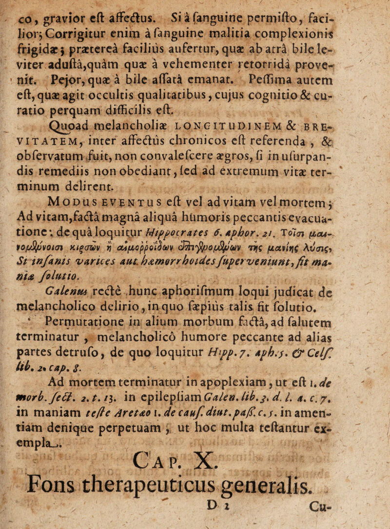 / co, gravior eft affedus. Si a (anguine permifto, faci» lior} Corrigitur enim afanguine malitia complexionis frigidae 5 praeterea facilius aufertur, quae ab atra bilele- viter adufta,qulm quae a vehementer retorrida prove- * niti Pe}or, quae a bile affati emanat. Peffima autem eft, quae agit occultis qualitatibus, cujus cognitio & cu¬ ratio perquam difficilis eft. Quoad melancholiae longitudinem & bre¬ vitatem, inter affediis chronicos eft referenda , & obfervatum fuit, non convalefcere aegros, fi in ufurpan- dis remediis non obediant,fed ad extremum vitae ter¬ minum delirent. Modus eventus eft vel ad vitam vel mortem. Ad vitam,fada magna aliqua humoris peccantis evacua¬ tione*. de qua loquitur Hippocrates 6. ttphor. 21. Tolcn pau- vofjStpvom aigjmv i odfJLoppoiSuy c'Sn^pofjStpm Tyg /uavirjC AtSaifj Si infernis varices aut, haemorrhoidesfuperveniuntyfit ma« nite folutio. Galenm rede hunc aphorifmum loqui judicat de melancholico delirio , in quo faepiiis talis fit folutio. * Permutatione in alium morbum fada,ad falutem terminatur , melancholic6 humore peccante ad alias partes detrufo, de quo loquitur Hipp. 7. aph.j. &Celfa Ub. 2• cap. $. Ad mortem terminatur in apoplexiam, ut eft 'ude morb.fett. 2. t. /3. in epilepfiam Galen. lib.j. d. L a. c. 7. in maniam tefte Aretteox.decaufdiut.p&fi.c.u in amen¬ tiam denique perpetuam , ut hoc multa teftantur ex- empla^. Gap. X. Fons therapeuticus generalis. D x Cu«