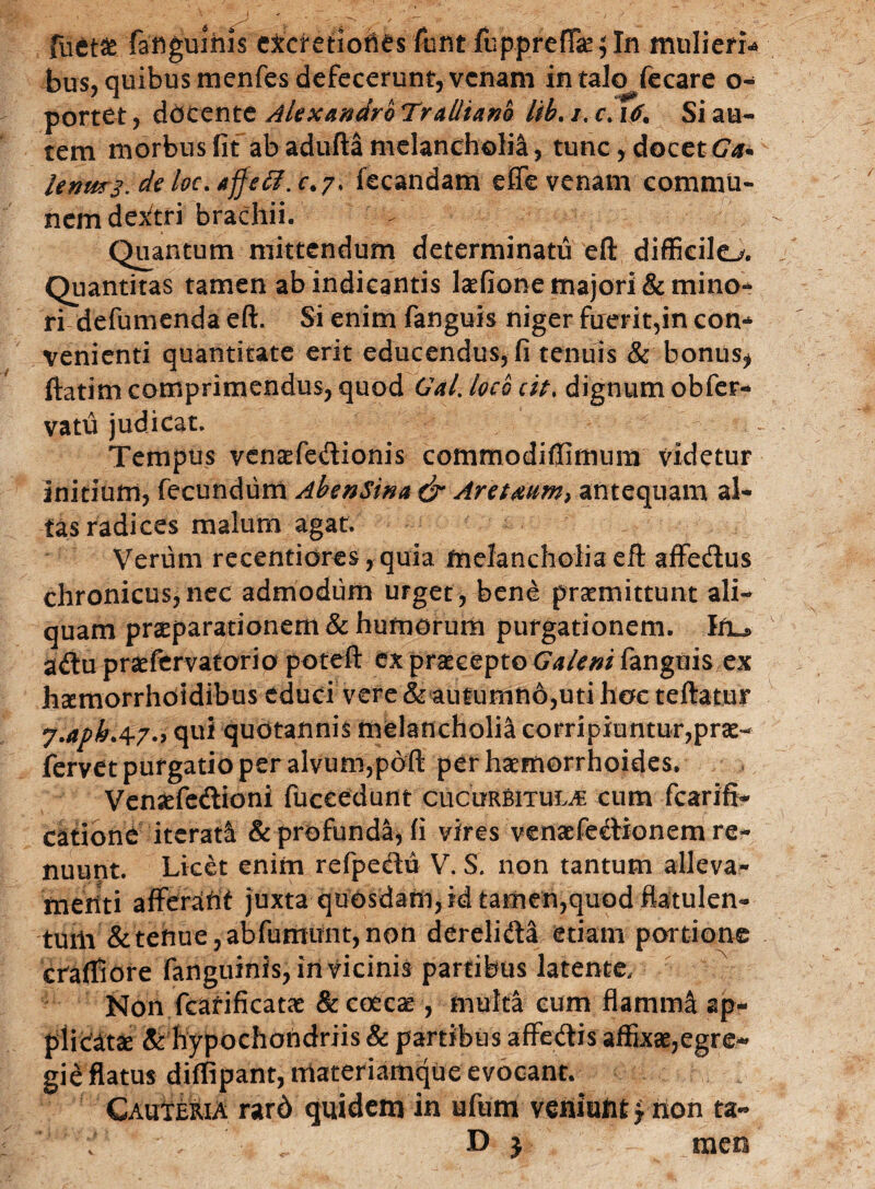 fuct£ faflguihis cxctetiones funt fuppreffaejln mulieri* bus, quibus menfes defecerunt, venam in talo fecare o- portet, docente Alexandro Tralliano lib. /. c. i/. Si au¬ tem morbus Iit ab adulta melancholia, tunc, docet Ga* lenm3.delvc.AjJefi.c.7> fecandam effevenam commu¬ nem dextri brachii. Quantum mittendum determinatu eft difficile^. Quantitas tamen ab indicantis laefione majori & mino¬ ri defumenda eft. Si enim fanguis niger fuerit,in con¬ venienti quantitate erit educendus, fi tenuis & bonus* ftatim comprimendus, quod Gal. loco cit. dignum obfer- vatu judicat. Tempus venaffe&ionis commodiffimum videtur initium, fecundum AbenSina & Areuum, antequam al¬ tas radices malum agat. Verum recentiores, quia melancholia eft affecftus chronicus,nec admodum urget, bene praemittunt ali¬ quam praeparationem & humorum purgationem, fru. aftupraefervatorio poteft ex praecepto Galeni fanguis ex hxmorrhdidibus educi vere & autumn6,uti hoc teftatur j.apk.0r7-> qui quotannis melancholia corripiuntur,prae- fervet purgatio per alvum,poft per haemorrhoides. Vensefedtioni fuccedunt cucurbitula cum fcarifi- catione iterati & profunda, fi vires venaefe^Honem re¬ nuunt. Licet enim refpeetu V. S. non tantum alleva¬ menti afferaht juxta quOsdam,idtamen,quodflatulen- tum & tenue, ab fumunt, non dereli&a etiam portione cfaffiore fanguinis, in vicinis partibus latente. Non fcafificatae &co£car, multa cum flamirf ap¬ plicata & hypochondriis & partibus affecftis affixae,egre- gie flatus diffipant, materiamque evocant. CAutERiA rard quidem in ufum veniufitfnon ta~ ; . D j meo