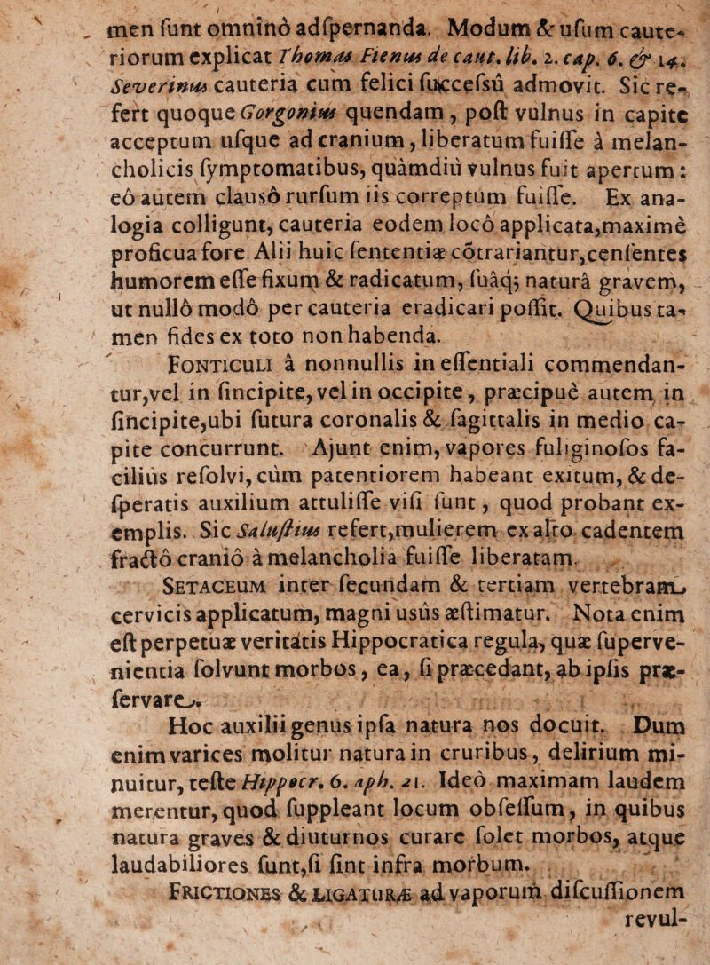 N v men funt omnino adfpernanda. Modum & ufum caute¬ riorum explicat 7homa4 Ftenm de eaiit% Ub. z, cap. 6. & 14.. Severim** cauteria cum felici fu^cefsu admovit. Sic re¬ fert quoque Gorgonim quendam , poft vulnus in capite acceptum ufque ad cranium, liberatum fuifle a melan¬ cholicis fymptomatibus, quamdiii vulnus fuit apertum: eo autem clauso rurfum iis correptum fuifle. Ex ana- , ; logia colligunt, cauteria eodem loco applicata,maxime proficua fore. Alii huic fententiae c6trariantur,cenfentes liumoremefle fixum & radicatum, fuaq$ natura gravem, ut nullo modo per cauteria eradicari poffit. Quibus ta«* men fides ex toto non habenda. Fonticuli a nonnullis in eflentiali commendan¬ tur,vel in fincipite, vel in occipite, praecipue autem in fincipite,ubi futura coronalis & fagittalis in medio ca¬ pite concurrunt. Ajunt enim, vapores fuliginofos fa¬ cilius refolvijCum paterniorem habeant exitum, & de- fperatis auxilium attulilTe vifi funt, quod probant ex¬ emplis. Sic Saiu/liu* refert,mulierem ex alio cadentem fra<S6 cranio a melancholia fuifle liberatam. Setaceum inter fecundam & tertiam vertebram-, cervicis applicatum, magni usus aeflimatur. Nota enim eft perpetuae veritatis Hippocratica regula, quae fuperve- nientia folvunt morbos, ea, fi praecedant, abiplis prae- fervaro. Hoc auxilii genus ipfa natura nos docuit. Dum enim varices molitur naturain cruribus, delirium mi¬ nuitur, tefte Hippecr, 6. aph. Ideo maximam laudem merentur, quod fuppleant locum obfeffum, in quibus natura graves & diuturnos curare folet morbos, atque laudabiliores funt,fi fint infra morbum. Frictiones & LiGATURAi ad vaporum difcuflionem revul-