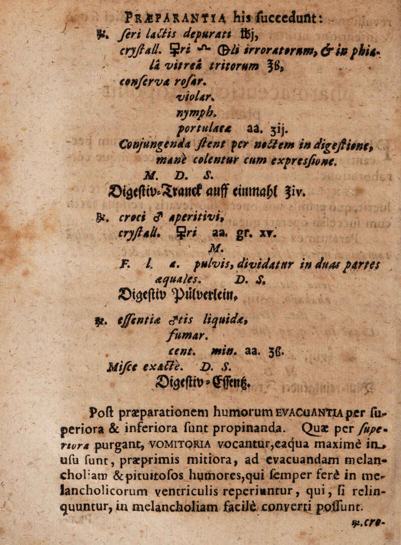 PkiPARAHttA ilis fucccdumt % feri lallis depurati ffij, cryjlall. 5ri *** (&li irroratornm>&m pkU* li vitrei tritorum §B, conferva rofir. violar* nympb* portulae* aa. 51). Conjungenda Jient fer nollem in digefiionc, mane colentur cum exprcsji&ne. M. D. S. ©igefli^wticf <mff timmU §iv. §*. croci c? aperitivi, cryftaL !gri aa„ gr. xr. 1 ' \M ~ J% l pulvis, dividatur in duas partes aquales. D. S9 ©i3e(iit> piitootrirr» ff. tJfcntU Jtis liquida, fumar. » cent. miu* aa. 5$. Uifct ex alie. D. S. • * ’ *' >■ : ; ^ • ■ •; y- Poft praeparationem humorum evacuantia per Cu* periora & inferiora funt propinanda. Quae per fupe• rtora purgant, vomitqria vocantur,eacjua maxime in^ ufu funt, praeprimis mitiora, ad evacuandam melan¬ choliam &pituitofos humores,qui femper fer& in mc^ Jancholicorum ventriculis reperiuntur, qui, fi relin¬ quuntur, in melancholiam facild conyerti poflunt. 1F.cre-