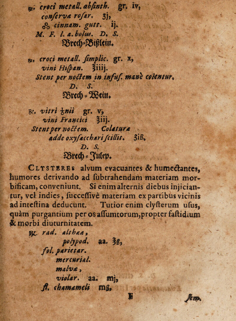m; cr0ci me tali, alfinth. gr, iv, conftrv* rof*r. 3j, 0*0 cinnam. gutt. ij. M. F* L a. bolus* D• & p, croci me tali. Jlmplic. gr, x^ vini Hiftan. fiiij. no FI em in infuf* mane colentur* n. s* &w$*3S3citu |£, gr. v? , vini Fr antici fiij. A Stentper no Flem* Colatum adde oxyfaccbarifcillit* 3i , j , ID* S» ssre$5 Clysteres alvum evacuantes & humeftantes* humores derivando ad fubtrahendam materiam mor- bificam, conveniunt. Si enim alternis diebus injician« tur, vel indies, fucceffive materiam ex partibiis vicinis ad inteftina deducunt. Tutior enim clyfterum ufus„ quam purgantium per os affumtorum,propter faftidmm $c morbi diuturnitatem. jj£. rad. althxa* polypod. aa, fg* foi partetar. mcrcnriaL malva $ ' { vtolar. aai ittj, fi* thamameli mg, M