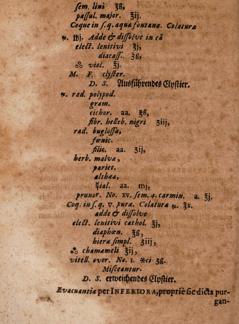 /em. lini |f, p affui major. §ij. //* fq.aquafontana. Colatura Uj. d* dtjplve in ei elcff. lenitivi fj, diacajf. gg,. o°o 'IVtf/. §j. «M. Jv clyfter* d. s. %u0bmtotgU){iiw. *, rad. polypod. gram. cichor • a a. §6, pi| fibr. helkb. nigri ftiijfc rad, buglojfa, f&nic» filia, aa, 5ij, r£. malva» pariet. ait ha a» \ $/*/. aa. mj, prunor. No. xv.fem. 4- carmin. 2, §J. Coq.inf.q. V. pura. Colatura $*. |x. d* dijfolvc eleil. lenitivi cathol. fj, diaphcen. hiera fimpl jiij* e hama meli |ij, <wr. 2Vk 1. *r/ $g» Mifceantur• «r. wMie&ittfccs <£(pfli<r.