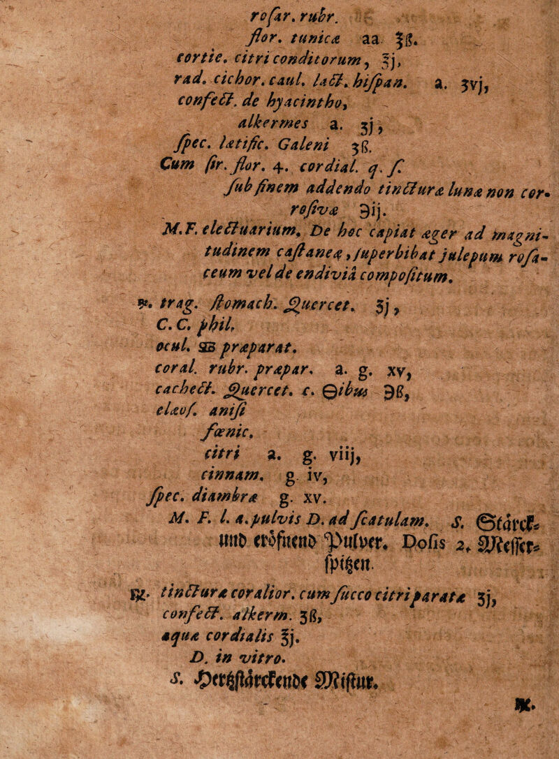 rofar. rubr. flor. tunica aa eortie. citri conditorum ? Jj, rad. cichor. caul. latfhiflpan. a. ^yj, confetf.de hyacintho* alkermes a. 3] * fpec. Utific. Galeni jg, C»/» (ir. flor. 4. cor dia (. fl flub finem addendo tintfura luna non cor* reflua 9ij. : |:f j ii/. F, eletfuarium9 De hoc capiat ager ad magni¬ tudinem caflanea >fuperbibat julepum refla* ceumvelde endivia compofitum. - 9*. flomacL fi^uercet. §j ? C. C. phtl. ocul. sb praparat. coral rubr. prapar. a. g, xv, caehetf. 'uercet. r, ©/^ eUof. anifi foenic. a. g. viij, cinnam. g iv, diambra g. xv. ii/. F. I* a.pulvis D. ad/catulam. S. wtt> erofucnD Dofis I^' tintfura cor altor % cumflucco citriparata 5^ confletf. alkerrn. 31?, cor dialis A /# vitro*