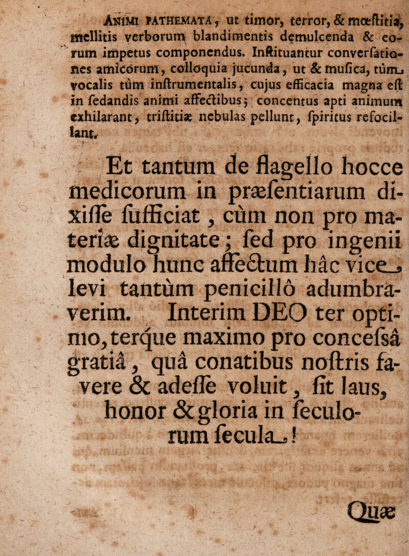 Amui fATHEMATA , ut timor, terror, & mceftitia^ mellitis verborum blandimentis demulcenda & eo¬ rum impetus componendus. Inftituantur converfatio- nes amicorum, colloquia jucunda, ut &mufica, tiifiu vocalis tum inftrumentalis, cujus efficacia magna eft in fedandis animi affectibus $ concentus apti animum exhilarant, triftitiae nebulas pellunt, fpiritus refocil- lant, v' - ~ •- - ‘V - .  :• ' ~ , :• ' ( 4 ‘ ; v-- Et tantum de flagello hocce medicorum in prsefentiarum di- xifie lufticiat * cuin non pro ma¬ terias dignitate; fed pro ingenii modulo hunc afie£him hac vice_» levi tantum penicillo adumbra¬ verim. Interim DEO ter opti¬ mo* t erque maximo pro concefsa gratia * qua conatibus noftris fa¬ vere & adefle voluit * fit laus* honor & gloria in feculo- rum fecula^! *