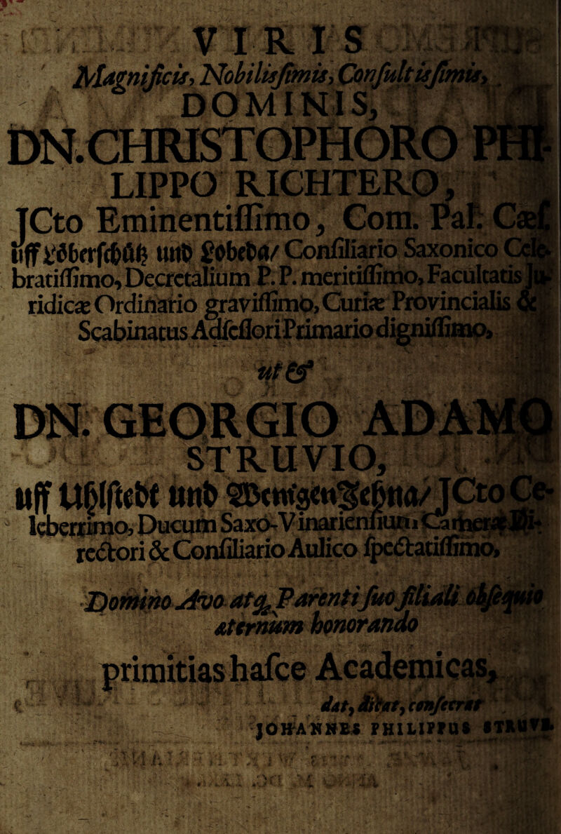 1 I V IRIS i T.^ r H^Ugn^ick^ Nobilisjtmuy W'9 -I TGto EmirientiflilUo, Gom. Pafi C tiff tttic ^obcta/ Confiliario Saxonico ( watifl]mo,DeactaIitini J. P. meritifliliio? Facultatis ^ ridicas Ordiriatio graviffimb, Curias Provincialis «l * ' '  ^ I • n «Tv • • J* •/f* ra ■ ■ ■ fim iJ2at'3 ji J GIQRGIO Altili itff iittb ldi^r|toQ,I)uctiiin SaxcS^Vinarienuuni^^ifat rectori Atirnum f,, '. .1 - JOITAMRBX PHIUPtn* •TMJtf' < '