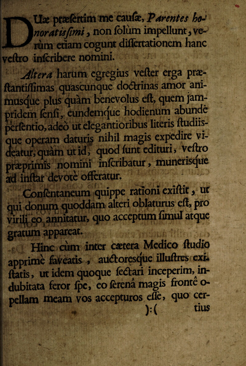 Uj» pfa^si^m me ca^, \noratisfim}y nonfblum impellunt, rum edam cogunt dilfcrtationem hanc ycflio inlcribere nomini. harum egregius vefter erga praj- ftanfiflimas: quasimnque dodlrinas amor ani- mustjue plus quam benevolus cft, quem jam- pridem fertfi, eimdcmque hodierium ^ume ^ 1 Vf #aT^n ir\r5Kivz 1 ifieris ftudlisr, acaeur>quam uiiu, ^^uvuxvuiv ^ T ptistprinife nomini inferibatur > liiuncrisqitc aftilitilk devote offtratun Hinc cum intser c«tera Medico ftudio apprime feveads , auaror^^ue illuftrcs exh ftatis, ut idem quoque ledt^i inceperim, in- 1 dubitata fetor eo lerena magis fronte o- pellam meam vos accepturos effc, quo ccr- ^ ):( tius