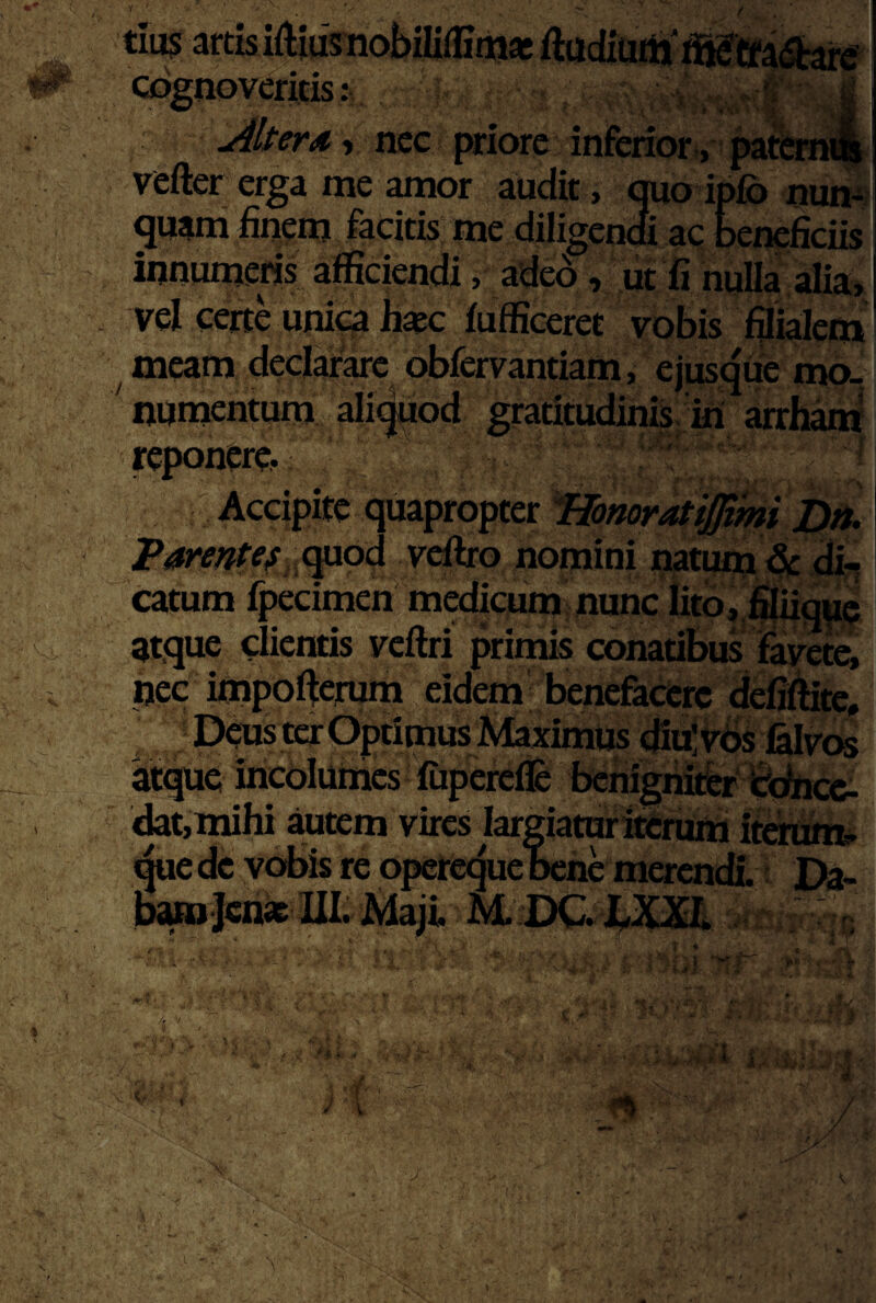 'tiu$ai ^ Q%I1 vefter erga me amor audit, quo ipfb uum quam finem facitis me diligendi ac beneficiis innurnews afficiendi, adeo, ut fi nulla alia, vel certe unic^ Ji«c iufficeret vobis filialem meam declarare obfervantiam, ejusqiie mo- ' nnmentura ali^od gratitudinis ui arrham yeponere. ' ^ Accipite quapropter Iffonoratijjmi Bn. Parentef,,Qp.od veftro nomini natum di, catum fpecimen medicum nunc Iitb,,fiiuqMe - atque clientis vcftri primis conatibus Fame, ijec impofierum eidem benefacere defiffite, ; Deus ter Optimus Maximus diu’vbs felvt^ atque incolumes ffiperefle benignitfer ‘cc^cc- <kt,mlhi autem vires largiaturttirrum itdrum- ^ue de vobis re opere^ue oene merent Da- /