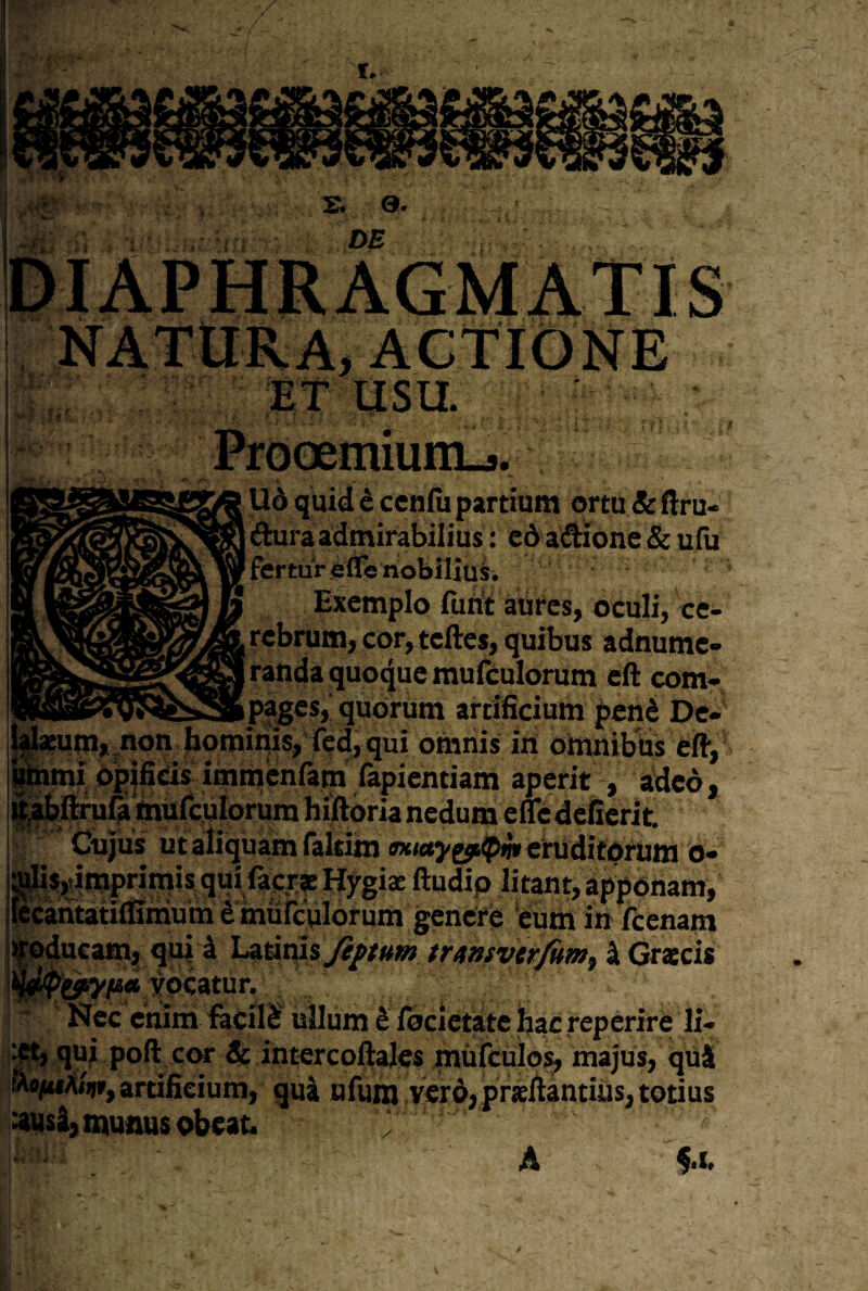 Ud quiddccnfupartium ortu&ftru- Aura admirabilius: cd aAione & ufu fertur gfle nobilius. Exemplo fuftt aures, oculi, ce¬ rebrum, cor, teftes, quibus adnume- randa quoque mulculorum eft com- _ pages, quorum artificium penS De¬ um*,non horoims,fed, qui omnis iri omnibus eft, mi opjfids immcrifam fapieritiam aperit , adeo, ^ftiuf? mufculorum hiftoria ricdum efle defierit Cujus utaliquamTaltim mctj/g^^iiiieruditdrum o- ajis,dmpritnis qui facr? Hygiae ftudip litant, apponam, Kcantatiftimum d mufculorum genere 'eum in fcenam vpducam, qui i Latinis fipum tr/ntsvtrfitm^ ^ Graecis yocatnr. Nec enim fecfld ullum d focietate Ijac reperire li- ^ qui poft cor St intercoftales mufculos, majus, quS lu^XiV, artificium, qui ufuni vero, praeftantiiis, totius ausi, munus obeat. ^ ^ A ^.t» V