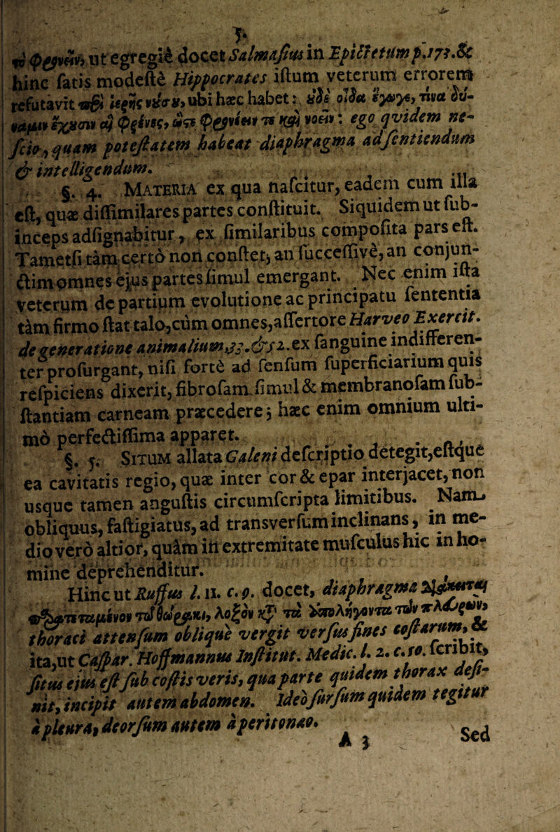 7* hinc imi Hippocrates iftum veterum errcrei» refutavit ^ U(W «bi h*c habet: «Js olSu *>*>«, nw Su- »0^ qvidemnt- fcH/, qu4tm fetejlattm habeat di4fhrAgd>a ddfintiendum ^ iatellkendtm. ... s. 4. Materia ex qua nafcitur, eadem cum illa eft, qu« difiimilarea partes conftituit. Siquidem ut fub- incqps adfigpahjmr, px Titnilaribus compofita pars clt. Tatnetfj tani certo tiottcpnftet) an fucceffivd, an cqnjun- ftimnmncs eiuspartesiimul emergant. Nec wim ilta veterum de partium evolutione ac principatu lententia tim firmo ftattalo,cum omnes,alTcrtore HarveoExemt. dtetneratiene animaliuw^i.&s^-^^ fangume indmcren- ter profuroant, nifi fortP ad fenfum fupcrficiarium quis re fpiciens dixerit, fibrofam. fi mul & membranqfam lub- ftantiam carneam praecedere 5 haec enim omnium ulti- md perfeaiflima apparet. . ^ . \ §.5, Situm allata t?4/f»/dcfci;ipuo^detegit,elti ea cavitatis regio, quae inter'cor & epar inter jacet, non usque tamen aaguftis circumferipta limitibus. Nanu obliquus,faftigiatus,ad transverfuminclinans, in me¬ dio yerdaltiqr,quaim ih extremitate mufculus hic mho- mihc deprciiehditu^^^ V .» Hinc ut II. r-1». docet, thoraci atttnfum oblique vergit verfusfines cofia » ita,ut Ct^ar. Hoffmannut InflitUt. Medie. L 2. c.fo. icrib t» fitmemefifttbcofiis veris, qua parte quidem thorax df- uh, incipit autem abdomen, ideojurfimsqutdem tegitu a pkurat deorjum autem dperitonao. A } e