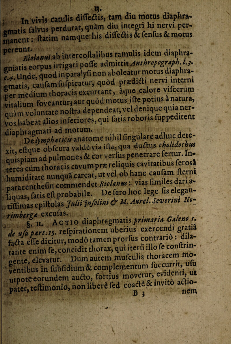 In vivis catulis diffeiftis, tam dia motus diapbra- Imafis falvus perdurat, qu^m diu integri hi nervi per- Sanen/: ^atiL ntoque his diffe«ais & fenfus & motus intercolialibus ramulis idem diaphra- Ptiiatis eorpus irrigari pofle zdmkm Afitbrffpogr^J.^. f T unde, quod in paralyfi non aboleatur motus diaphra- cmatil caufamfufpicatur, qudd prodidi nervi mterni Icr medium thoracis excurrant, aque,calore vifcerum vitalium foveanturj aut quod motus ifte potius a natura, _ quTm voluntate noftra dependeat, vel denique quia ner- ?os.babcat alios inferiores, qui fatis roboris fuppcditent nil.il llnguiare afcc dc,.- vit eflque obfcuravaIde via ifta, qua dudus aulspiSn ad pulmones & cor verfus penetrare fertur. In¬ terea ciim thoracis cavum prae reliquis cavitatibus ferosi - humiditate nunqua careat, ut vel ob hane caufam fterni^ naraeenthefin commendet : vias fimiles dari a- fiquas, fatis gft probabile. De fero hoc lege fis eleg^- Smasepiftolas TifnhcT^^ exGufas. . « / i w, Actio diaphragmatis d/e ufu mtAi. refpirationem uberius exercendi graoa fada efc dicitur, mod6 tamen prorfus ^ tante enim fe,conciditthorax, qui iteru illofe conftnn ^ ?^nSul7n fubfidfur& ‘'^/end^m