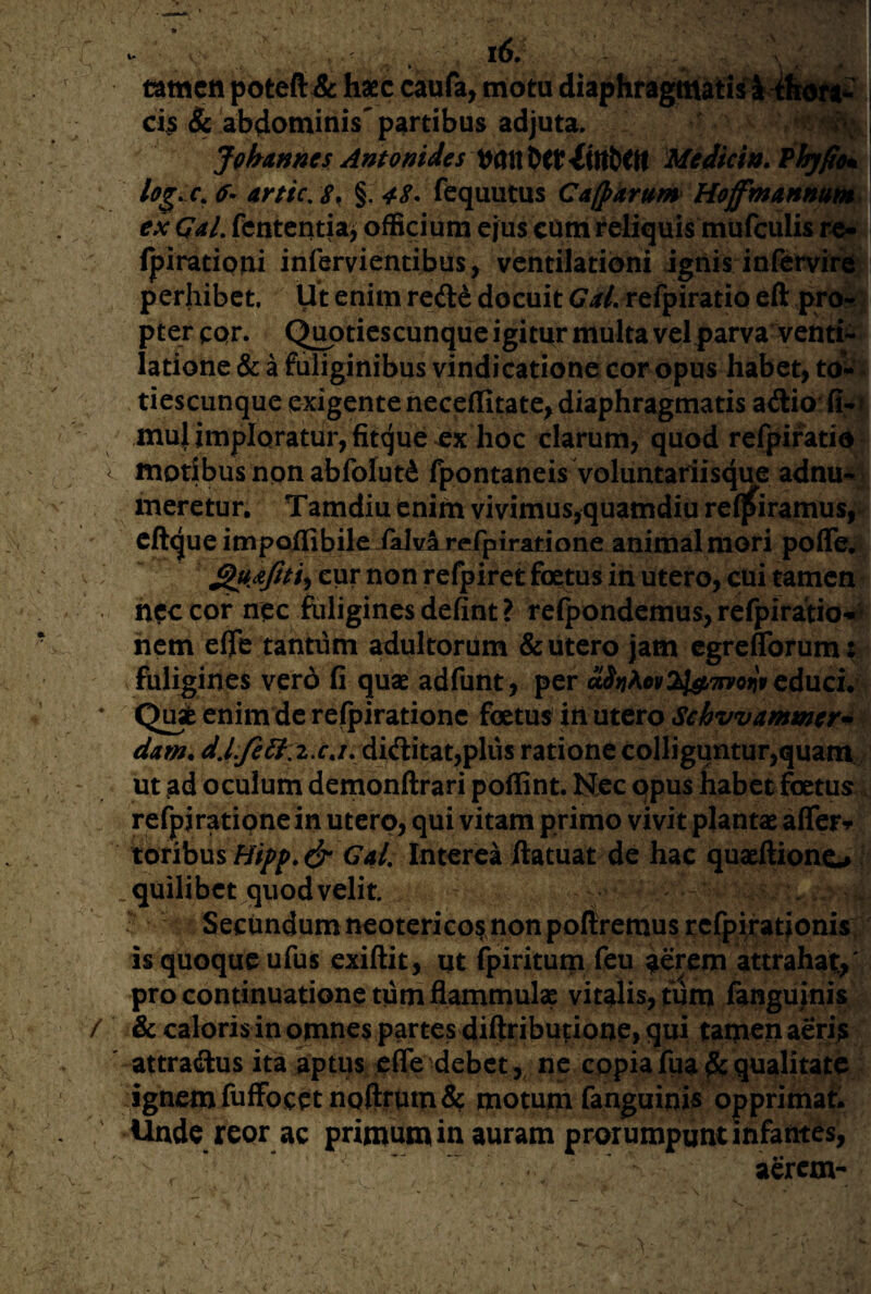 A / - i6. tatncti poteft & hsec caufa, motu ci^ & abdominis'partibus adjuta. Johannes Antomdes t^ait Medici». Phyfie^ 6- anic, s. §. 4S. fequutus Cajparum HoffmAnnum. ex GaL fententia^ officium ejus cum reliquis mufculis Ipirationi infervientibus, ventilationi igiiis inlervirii^ perhibet. Ut enim redd docuit <7^//. refpiratio eft pro-4} pter cpr. Q^tiescunque igitur multa vel parva venti>^ latione & a fuliginibus vindicatione cor opus habet, to^^^ tiescunque exigente neceflitate^ diaphragmatis adio' fi-f mu} imploratur, fitque ex hoc clarum, quod refpiratio moribus non abfolut^ fpontaneis voluntariisque adnu-^ meretur, Tamdiu enim vivimus,quamdiure(|firamus, eftque impoffibile iaJvarefpiratione animal mori poffe. cur non refpiret foqtus in utero, cui tamen ncccof nec foliginesdefint? rcfpondemus, refpirario«i> hem efle tantum adultorum & utero jam egreflbrum: fuligines vero fi quae adfunt, per aSni^ev^Uii^TFvonv cducu'  Qui enim dc relpirationc foetus in utero Sehvvammer^ dam. did:itat,pliis ratione colliguntur,quam, ut ad oculum demonftrari poflint. Nec qpus habet foetus. refpjratipne in utero, qui vitam primo vivit plantae affeF-»* tonhm Bipp.& Gd, Interea ftatuat de hac quaeftiono .quilibet quod velit Secundum neoterico^ non poliremus rcfp}rarionis is quoque ufus exiftit, ut fpiritum feu aerem attrahat,' pro continuatione tum flammulae vitalis, tum fangujnis & caloris in omnes partes diftriburione» fjui tamen aeri^ attraftus ita aptus efie debet, ne copiafua&qualitate ignem fuffocetnoftrumd? motum fanguinis opprimari ^dc reor ac primum in auram prorumpunt infantes, aerem-