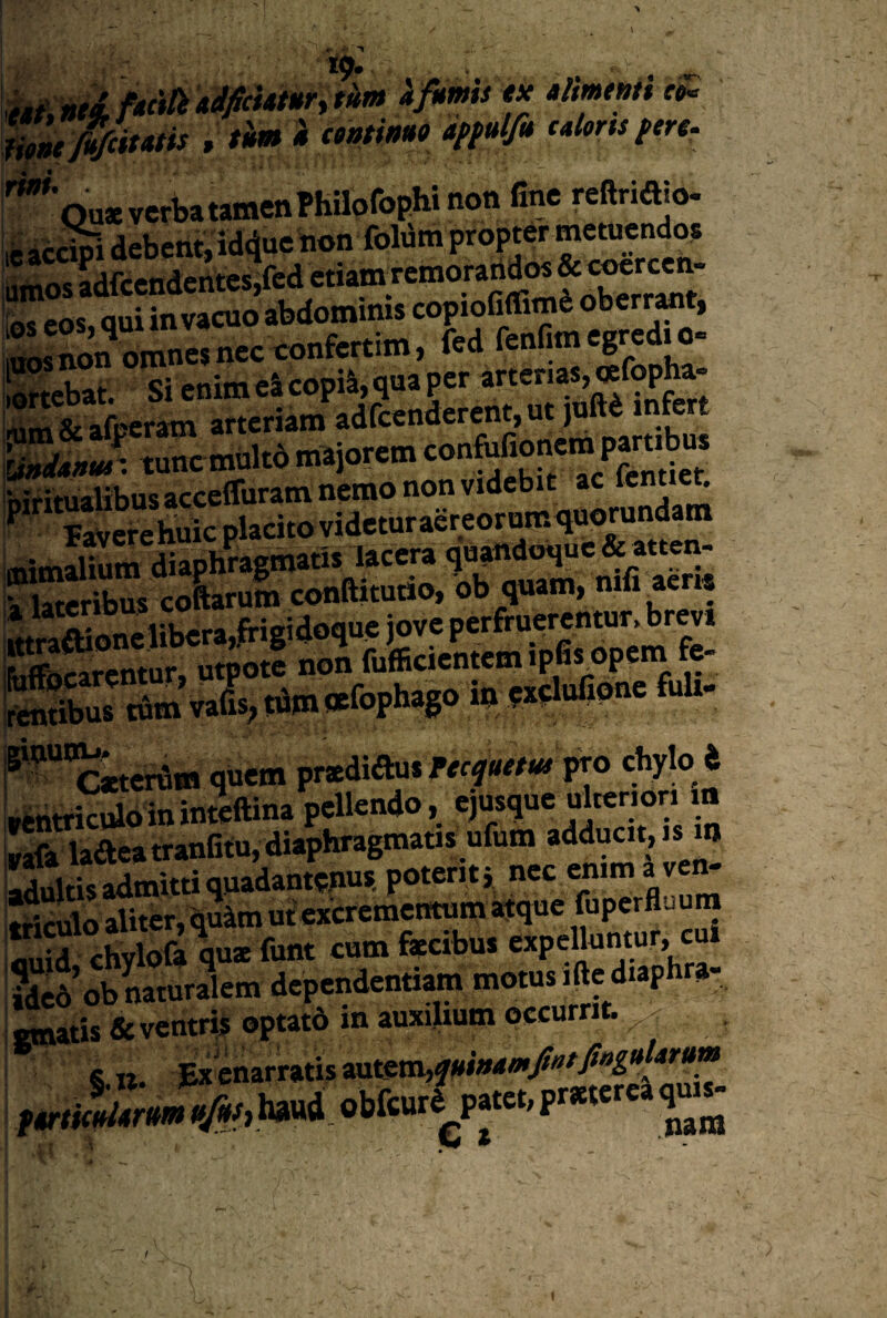 19. S!u0it»tis , t'm a «»«»w '^'ou*verbatamenPhilofophinon fine reftriaio- 'ifeicc^i debent,id4ue non foWm propter metuendo^ iiLos adfcendcntcsjfcd etiamTcmorandos isnon ciinesnec^c^^^^^ fed fenfimcgredj^o. iortebat. Sienim e4copi4,quapcr arterias,«fop^ - Cernat» m.ior=m c«»fBoncm pamto «imiTum'diaphragtnati$ lacera quandoque «atten- k SerSs coLrum conftitutio. bb^quam, nifi acr« Jtra£onclibcra,frigidoque jove perfruerentura brev» f Ss Svads; tami*fophago io Wlufipne fuU- ^-“oEterdm quem prxdiftus fpro chylo i rtntriculoininteftina pellendo, ejusque uitenon m %z ladeatranfitu, diaphragmatis ufum adducit, is m adultis admitti quadantenus. potent} nec enim a v tnculo aliter, quim ut excrementum atque fupcrfljura i j chylofa quat funt cum faecibus expelluntur, cu SwobnSlam dependanto motus i», d-phra- «natis &vcntr4 ©ptatd m auxihum occurrit. &11. £x enarratis autem, t