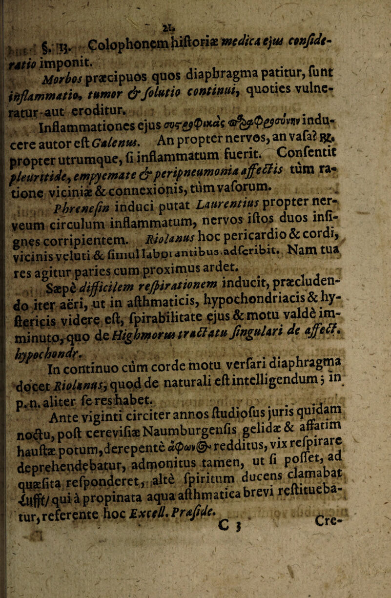 hiij ' i '51- ?o|ophon?mJii|loFiae mtdicAe}m nuftdt- iviw itnponit. « . r jtfffWwpracipuos quos diaphragma patitur, (unr infiammm»* tumtr &/0M9 ce»timi^ quoties vulnc- ratut-«ut eroditur. : , \ ^ • • j . Inflammationes ejus cerc autor eft G»lenui. An propter nervos, an vafa?«. bropter utrumque, fi inflammatum fuerK. -Confentit Pieuritidt^emiyemate&penpneumomaaffems tum ra¬ tione vicini* &Gonncxidnis, tiim vaforum, Phrtmfm induci putat propter ncr- yeum circulum inflammatum, nervos iftos duos mli- enes corripientem,. Rioiantts hoc pericardio & cor i, vicinisveloti & fimul labprantibus adfcribu. Nam tua res agitur paries cum.proximus ardet. _ S^UMicilem rtjpirasionem inducit, praeluden¬ do iter acri, ot in aflhmaticis, hypochondriacis & hy- ? flirit-is vidqre, eft, fpirabllitate ?jus & motu valdd im- iSnutPrquo i&Htghmrftttr*£l4ttiJtf>iulin 4e apdf. In continuo cum corde motu vcriari diaphragma naturali eft intclligendum 5»». p.n. aliter iercsihabet, . . -j Ante viginti circiter annos ftudipfus juris qmdara no(ftu, poft cerevifiaNaumburgenfis gelida & aftatim hauft* potum,derepente redditus, vix deprehendebatur, admonitus tamen, ut fi _ Quafita refponderct, .alt^ fpiritum J ,^1^/ qui^ propinata aqua afthmaticabrevi re 1 tur,re£ercnte hoc£*frtf.Pr<</f/f. Cre- N