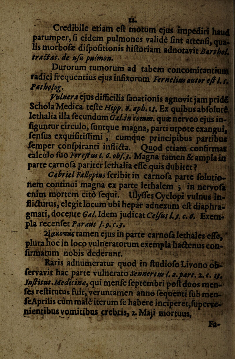 Credibile etiam eft rnottim e}HS impediri hatiiii parunipcr, fi eidem pulmones validi fint attenfi, qua¬ lis morbofx difpofitionis hiftiJriaffl adnotavit 1 tr»Sf«i, de ufi fuimau. ■ , ‘ ; i j .Durorum tumorum ad tabem eoncomitantiurili ! fadici frequentius ejus infixorum Ferneliuteuter efilu \ t^thiog. ! - ^//ir/;4qusdiffidilis ianationis agnovitjampridd SchoIaMedica tefte/T/^. 9^aph,\s.'E% quibusabiblut^^ lethalia illa (ecundum Gal.in tomm. qua neryeo qus in- % i figuntur drculo, (untque magna, parti utpotc exangui, ienfii^ exquifitiilimicumtjue principibus partibus : ^mpcr conlpiranti infil<fra. Quod etiam confirmat calculo uio Ferejftit l, 6. obf^j. Magna tamen & ampla Ig parte earnofa pariter lethalia efle quis dubitet? , C4irfel PaUppius feribit in camofa parte folutio- nem continui magna ex parte lethalem j in nervofii enim mbrtem citd fequi. iflyfles Qrclbia vulnus inJ fli^urus, elegit Ibcum ubi hepar adnexum eft thaphra- graati, docente 5^4/. Idem judicat Cet/ks Exem¬ pla recenfet Paratts f.p. e.s. ’ ^koawt tamen ejus in parte carnefa lethales ei&, pliiraRc in locp vulneratorum exempla ha^ehus con¬ firmatum nobis dederunt. < Raris adnuUiCTatur quod in ftudiofo Livono bb- fervayit hac parte v\AneTzto Se»aerttu l.a.fart. a.f. ep, /»/#/»#. Af<r4Sr«»4, qui menfe feptembri poft^os men- ’ Ibs reftitutus fuitiVeruntamen anno fequeiiti (ubmen- feAprilis cdmmal^ iterum (e habere inciperetjfiipen^ nientibus vomitibus frebris, z. Maji aiortuus, - ’ ' . a-