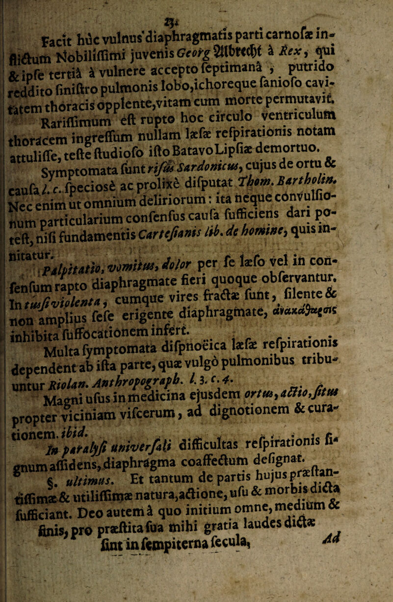 IJi ^ factt hi3c vulnus’distphragniatis parti carnofs in* fliautti Mobiliffitni juvenis ^ &ipre tertiSi 4 vulnere accepto feptimana , ^tndo rLdito finiftro pulmonis Iobo,ichoreque faniofo cavi, mem thdrads bpplente,vitam cum morte permutavit. RarilTimum eft rupto hoc circulo yentriculum thordeem ingfeffum nullam Isfe rcfpirationis notam attulilTe, tefte ftudiofo ifto BatavoLipfi* demortuo. Symptomata fiintr^' SardomcM^ cUjus de o^tu & raufa Ic. fpeciosd ac prolixi difputat Bartholm, tium particularium confenfuscaufa fufficiens dari po- teft, nifi fundamentis Cartcfnnis lib. de hmm, quis in- WWW, per fe kfo yel in con- fenfum ripto diaphragmate fieri quoque obfervantun Intwffvipleiifa, cumque vires fraftae funt, fileme & non amplips fefe erigente diaphragmate, inhibita iiiffdcatidnem inferf. / r .. . . Multa fymptomata difpnoeica Isfae refpirati^is dependent ab ifta parte, qu* vulgb pulmonibus tribu¬ untur Sfffla». Anthrepograpb. l. i. c. 4. . , Maeni ufus in medicina ejusdem ortmyillto.ptt* propter Ticiniam vifeerum, ad dignotionem &fura* **°”**S difficultas rcfpirationis fi* gnumairidcns,diaphragma coaffeautti . * §. ultimus. Et tantum de paras hujus praltan nifimaE & utiliffiinae natura,adione, ufu & fufBciant. Deo autem l quo initium omne, * finis, pro pracftitafua mihi gratia laudes di«* fintinftmpiwrna fecula,