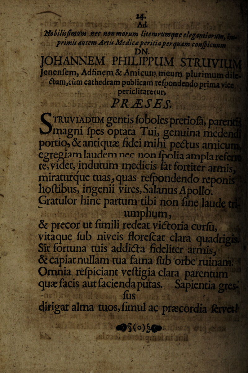 • '2Sobilii^t^tfm jiee nonmirum Htemrum^eelegMti» H’ Ai jeacnfcm, Adfin?m& Amicun? meunj plurimumdi ; Aum,cum cathedram publicam te^ondendo prima yia i, periclitaretuo , ' ^ PRuESES. STRuviil^tiM gentis fo!x)Iespretiofa> p^ii magni fpes optata Tui, genuina mede J portio, & antiquas fidei mihi pe(5i:us amicia egregiam laudem nec non f^Iia ampla r«£i| te, videt, indutum medicis fat fortiter armisi miraturque tuas, quas refppndendo reponig hoftibus, ingenii vires, Salanus Apollo!^ l Gratulor hinc partum-tibi non fine laude ol , . v umphym, . ' & precor ut fimili redeat vitftoria curfu, „i vitaque fub niveis florefeat clara quadri /