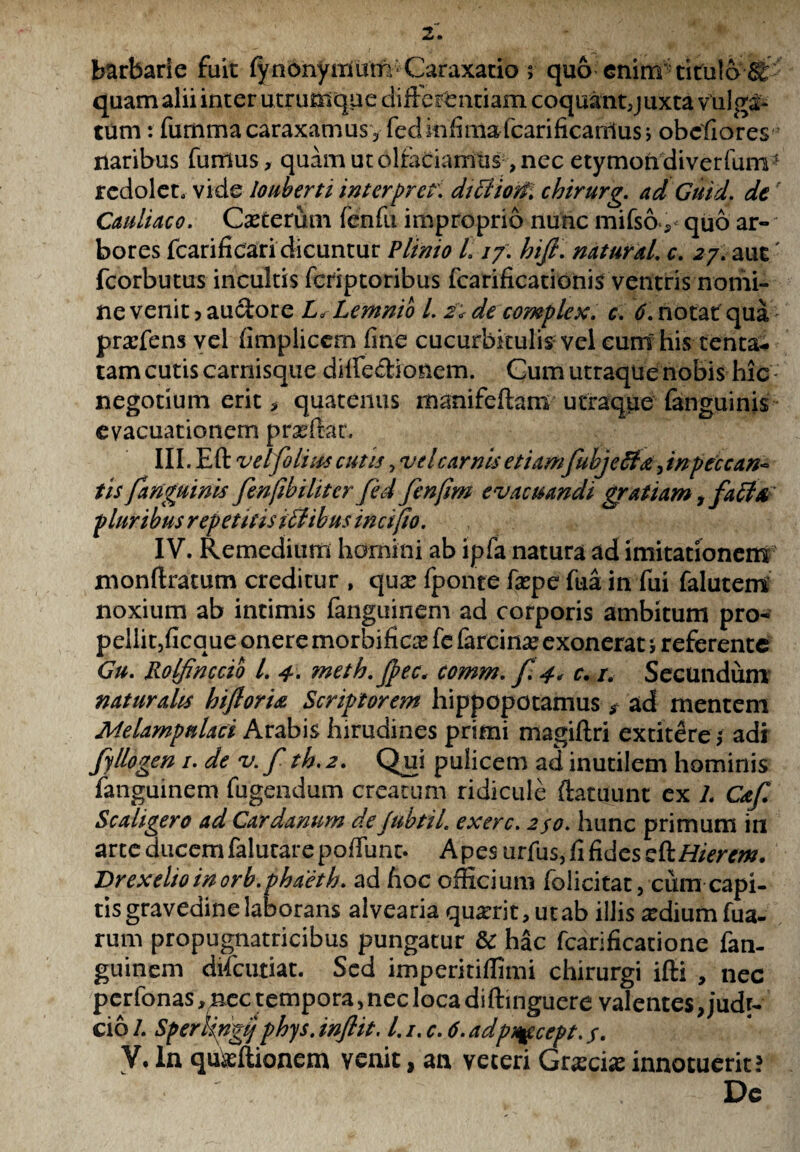 barbarie fuit lynonymum Caraxatio ; quo enim titulo quam alii inter utrumque differentiam coquant5juxta vulga¬ tum : fummacaraxamusvfeclinfimafcarificaniusj obcfiores * naribus fumus, quam ut olfaciamus, nec etymon diverfum* redolet, vide louberti interpr er. dttfioM chirurg. ad Guid, de Cauliaco. Cseterum fenfu improprio nunc mifso, quo ar¬ bores fcarificari dicuntur Plinio L //. htfi. natural. c. 2/. aut' fcorbutus incultis fcriptoribus fcarificationis ventris nomi¬ ne venit j auctore L, Lemnio L 2* de complex, c. 6. notat qua praffens vel fimplicem fine cucurbitulis vel eunt his tenta- tam cutis carnisque diffeffionem. Cum utraque nobis hic negotium erit, quatenus manifeflam utraqpe fanguinis evacuationem pr^ftac, III. Eft vel folias cutis, vel carnis etiamfubjeffa, inpeccan- tisfariguinis fenfibiliter fed fenfim evacuandi gratiam, fa£l& pluribus repetitis t£libus incifio. IV. Remedium homini ab ipfa natura ad imitationem monftratum creditur , qux fponte fxpe fua in fui falutem noxium ab intimis fanguinem ad corporis ambitum pro- pellit,ficque onere morbific^ fc farcina? exonerat 5 referente Gu. Rolfinccio l. 4. meth.Jpec, comm. f. 4, c. /. Secundum naturalis hiftorU Scriptorem hippopotamus$ ad mentem Melampnlaci Arabis hirudines primi magiftri extitere 5 adi fyllogen 1. de v. f th. 2. Qui pulicem ad inutilem hominis fanguinem fugendum creatum ridicule ftatuunt ex L Caf Scaligero ad Cardanum deJubtiL exerc. 250. hunc primum in arte ducem falutarepoffunc. Apes urfus, fi fides ch. Hier em. Drexeltoinorb. phaetb. ad hoc officium folicitat, cum capi¬ tis gravedine laborans alvearia quarrit, ut ab illis xdium fua- rum propugnatricibus pungatur & hac fcarificatione fan¬ guinem difeutiat. Sed imperitiffimi chirurgi ifti , nec perfonas, nec tempora, nec loca diftinguere valentes, judr- cio /. Sperhngij phys. inflit. 1.i. c. 6. adpi^cccpt. /. V. In quseftionem venit, an veteri Grscise innotuerit; De