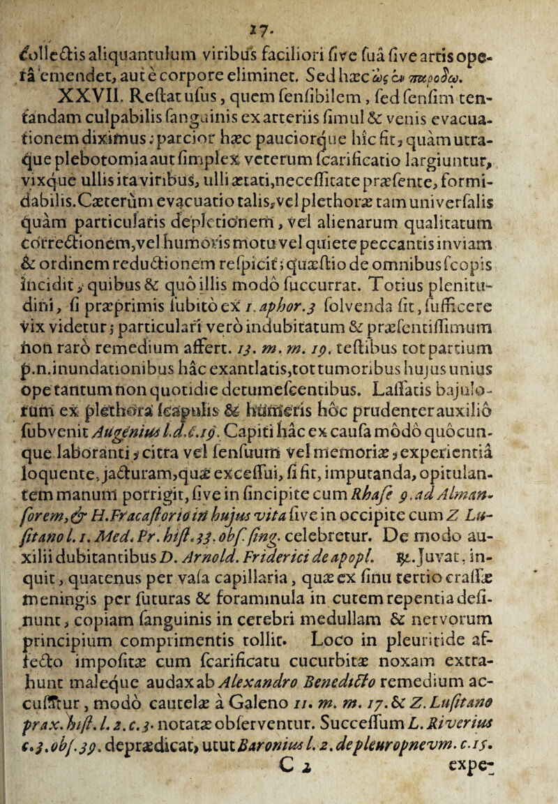 17- &)!le£tis aliquantulum viribus faciliori fi ve fua five artis ope¬ ra emendet, aut e corpore eliminet. Sed hxc ag c* 'mooScv. XXVIi. Reftatufus, quemfenfibilem, fedfenfim ten- fandam culpabilis fanguinis exatteriis fimul & venis evacua¬ tionem diximus; parcior haec pauciorque hic fit» quam utra¬ que plebotomiaautfimplex veterum fcarificatio largiuntur, vix que ullis ita viribus, ulli aetati, neceflitatepraffente, formi¬ dabilis.Caeterum evacuatio talis, vel plethorae tam univerfalis quam particularis dfepletidrienl, vel alienarum qualitatum CofreClionem,vel humoris motu vel quiete peccantis inviam & ordinem reductionem refpicit'; quxftio de omnibus fcopis incidit y quibus & quo illis modo fuccurrat. Totius plenitu¬ dini, fi praeprimis iubitocx r.aphor.j folvenda fit, (afficere vix videtur,- particulari vero indubitatum & praefcntiflimum fton raro remedium affert, ij. m. m. ip. teftibus tot partium р. n.inundationibus hac exantlatis,tot tumoribus hujus unius ope tantum non quotidie detumefeentibus. Laffads bajulo¬ rum ex plgthora (capulis M htlmcris hoc prudenter auxilio fubvenit Augemus LdJ.ip. Capiti hac ex caufa modo quo cun¬ que laboranti> citra vel fenfuum vel memoria*experientia loquente, jaCturam,quae exceffui, fi fit, imputanda, opitulan¬ tem manum porrigit, five in fincipite cum Rhafe p, ad Almam forem y & H.Fracaflorioin hujus vita fi ve in occipite cum Z Lu- fit ano 1. /. Med* Pr. hifl. 33. obf fing. celebretur. De modo au¬ xilii dubitantibus/). Arnold. Fridericideapopl. $£.Juvat, in¬ quit , quatenus per vafa capillaria, qua? ex finu tertio cralfe meningis per futuras & foraminula in cutem repentia defi- nunt, copiam fanguinis in cerebri medullam & nervorum principium comprimentis tollit. Loco in pleurifide af- ie&o impofita? cum fcarificatu cucurbita* noxam extra¬ hunt maleque audax ab Alexandro Beneditto remedium ac- cutfTtur, modo cautela a Galeno //. m. m, iy.&c Z.Lufitam prax. hift. /. 2. r.i* notata? obferventur. Succeffum L. River ius с. $>obf3pt depraedicat» utut BaroniusL 2%depleHropnevm. c.is. C i expe-