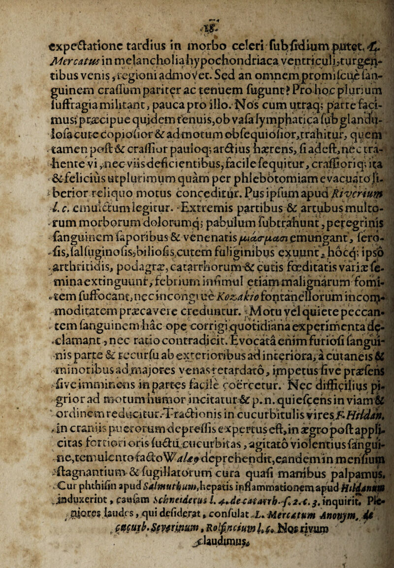 expeftationc tardius in morbo celeri fubfidium putet ^ Mercatus in melancholiahypochondriaca ventriculi5turgex|* tibus venis /regioni admovet. Sed an omnemp r o mile uc fan- guinem crafliim pariter ac tenuem fugunt? Pro hoc plurium iuffragia militant, pauca pro illo. Nos cum utraq; parte faci¬ mus; praecipue quidem tenuis,ob vafa lymphatica fubglandu- lofacure copiosior 6c admotum obfequi6(ior,trahitur, quem tamen peft & craffiur pani oq; ardius haerens, fi adcft,nec tra¬ hente vi /iec viisdefici entibus, faci 1 e fequi tur, craffiori q; i ta & felicius utplut imum quam per phlebotomiam evacuato ji- iberior reliquo motus conceditiir. Pusipfumapud ^/Vm»^ l.c, cmuictumlegitur. ‘Extremis partibus & artubusmulto- *■ irum morborum dolorumq; pabulum fubtr^hunt ? peregrinis fanguincm (aporibus & venenatis fjuct<r[JLCL^i emungant , ferd- ^fis,ialfugmofis>biliofi$lcut<ihfuliginibus exuunt, hocq; ipsp ■ arthritidis, podagra:, catarrhorum •& cutis foeditatis varix fe¬ mina e x ti n guun f, febrium inii mu I etiam malignarum fomi- .-tem fuffocant, necmeongmeKo&akio fontatiellorumincorp- moditatem prxcaveie creduntur. Motu yel quiete peccan* tem fanguincm hac ope corrigi quotidiana experimenta dp- clamant 5 nec ratio contradicit. Evocata enim furiofi fangui- • o f f * ' *'c 4 ' v . • * > ■ \ i < {Ee imminens in partes facile coercetur. Nec difficilius pi. griorad motum humor incitatur i p.n. quiefeens in viam & • ordinem reducitur.-Tradionis in cucurbitulis vir es&HHdan» >in craniis pti eromrndepreffis e xpercus eft,in aegro pofl: appfi- citas fortiori oris (udiicucurbitas, agitato violentius fangui- £ie,temuientofadoW^/4r(> deprehendit,eandemin meninum flagnantium & fugillatorum cura quafi manibus palpamus. Cur phtbiftn apud Salmuthum, hepatis infiammatioricmapud Hildanum ^induxerint, fsu&m Schneidexusl.j.+detatarrb^foZ.c.inquirit* Ple* ; iaudrs, qui demierat, confulat.X. Met citum Anonjtn,4$ r tecutb.SevtrijnsMt, r o Ifin c tum h Nqs rivum jdaudimufc