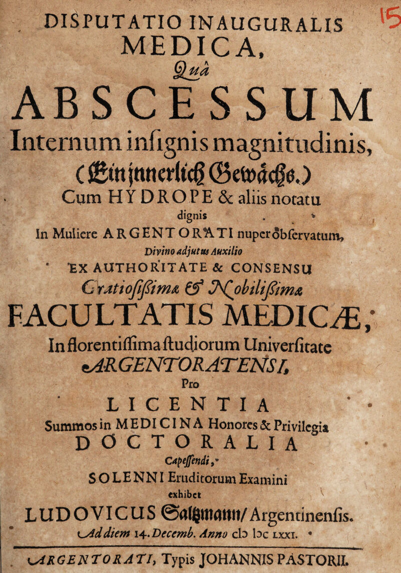 , DISPUTATIO INAUGURALIS MEDICA. ABSCESSUM Internum infignis magnitudinis, (©in jnncritcg (Bet»4cg0.) Cum HYDRO PE&: aliis notatu dignis . V In Muliere ARGENTORATI nupcrobfervatmn^ DmnoadjutmAHxilio • 'EX AUTHORITATE & CONSENSU CtJitioJIpmA ^ J^hilipmA FACULTATIS MEDIC^E; In florentiflima ftudjorum llniverfitate ftARGENTORATENS r. L I C E N T I A Summos in M E DICIN A Honorcs & Privilcgit doctoralia S O LENNI Emditorum Examini exhibct LUDOVICUS Argentinenfis. K^ddiem I'^.Decemh. Anno cb be ixxi. • i^RGENTORATI, Typis JOHANNIS PASTORIE