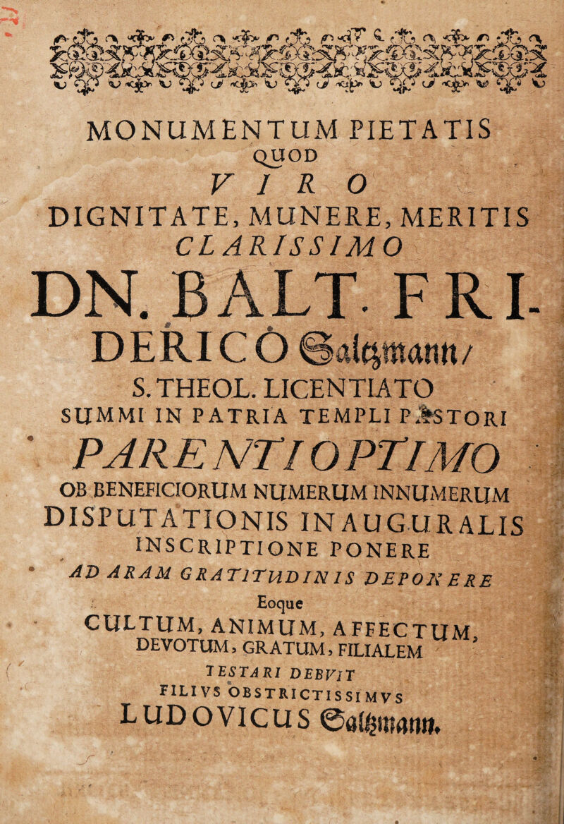 MONUMENTUM PIETATIS QUOD V 1 R O DIGNITATE, MUNERE, MERITIS CLARISSIMO DN. BALT. FRI- DERICOSaleliMnn/ S.THEQL. LICENTIATO SUMMI IN PATRIA TEMPLI P*%STORI PARE N'T I OPTIMO OB BENEFICIORUM NUMERUMINNIIMERUM DISPUTATIONIS INAUGURALIS INSCRIPTIONE ponere ■^RAM GRATITUDIN IS DEPOK ERE Eoque CULTIIM, ANIMUM, AFFECTUM DEVOTUM, GRATUM, FILIALEM ' 'TESTARI DEBVlT FILIVS OBSTRICTISSIMVS LUDovicus 0a($mrtnm