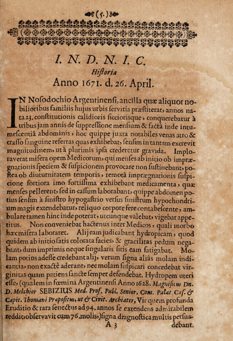 Hifioru Anno 167 n d. 26. April, r IN Nofodochio Argentinenfi.ancilla quae aliquot no- bilioribus familiis hujnsiirbis fervida prseftiterab annos na- taZ3.conftitutionis calidioiis ficcionsques conquerebatur \ tnbus jam annis de iiippreffiorte mcniium & fadta inde intu- mefcenda abdominis 5 hoc quippe juxta notabiles venas atro & craffo fluiguine referras quas exhibebat? fenfimin tantam excrevit magnitudinem>uta plurimis ipfa crederetiir gravida. Implo- raverat mifera opem Medicorum> quimenles ab initio ob imprje- gnationis fpeciem & furpicionem provocare non fuftiiiebant> po~ fteaob diuturniratcm temporise remota impra^gnatioiiis fufpi- cione fortiora imo fordilima cxhibebant medicamenta > qu^ menfes pellerent? fed in cairum laborabant? quippe abdomen po- tiusfenfim a finiftro hypogaftrio verfiis finiftrum hypochondri- ummagis extendebacur> reliquo corpora fere contabelcente 5 am- bulare tamen hinc inde poterac^ utcunque valebao vigebat appe- titus. Non conveniebat hadenus inter Medicos 5 quali morbo htecmifera laboraret. Alijearn judicabant hydropicam5 quod quidemab initio fads colorata facies? & gracilitas pedum nega- bant? dum imprimis neque fingiilaris fids earn fatigabat. Mo- lam potitisadeflecredebant alij? verum figna alias molam indi- ; cantia? non cxade aderant? nec molam ftifpicari concedebat vir- ; gini tas quam padcn s fande femper defendebat. Hydropem uteri I elle? (qualem in foemina Argendncnfi Anno 1628. Magnificm Dn» \ D. Melchior SEBIZIUS Med. Prof, Publ, Senior» Com. Patat C£f& S Capit. ihomani Pr<epofitU6i ut & Civit. Archiatery Vir qnem profunda I Erudido&rarafenedus ad5)4. annos fe extendens admirabilem iperiua- debant.