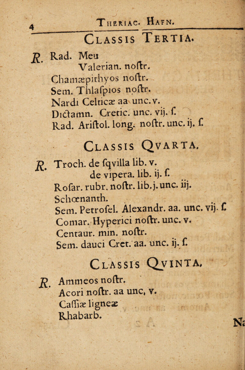 T HERI AC» HaFN. Classis Tertia. Rad. Meu Valerian. noftr. Chamaspithyos noftr. Sem. Thlafpios noftr. Nardi Celticae aa unc.v. Ditlamn. Cretic. unc. vij. f. Rad. Ariftol. long. noftr. unc. ij. C Classis Qvarta. Ώ Troch. de favilla lib. v. de vipera, lib. ij. f Rofar. rubr. noftr. lib. j. unc. iij. Schocnanth. . Sem. Petrofel. Alexandr. aa. unc. vij- C Comar. Hyperici noftr. unc. v. Centaur. min. noftr. Sem. dauci Crct. aa. unc. ij. f. Classis Qvinta. Ammeos noftr. Acori noftr. aa unc, v. Cafliae ligneae Rhabarb. N