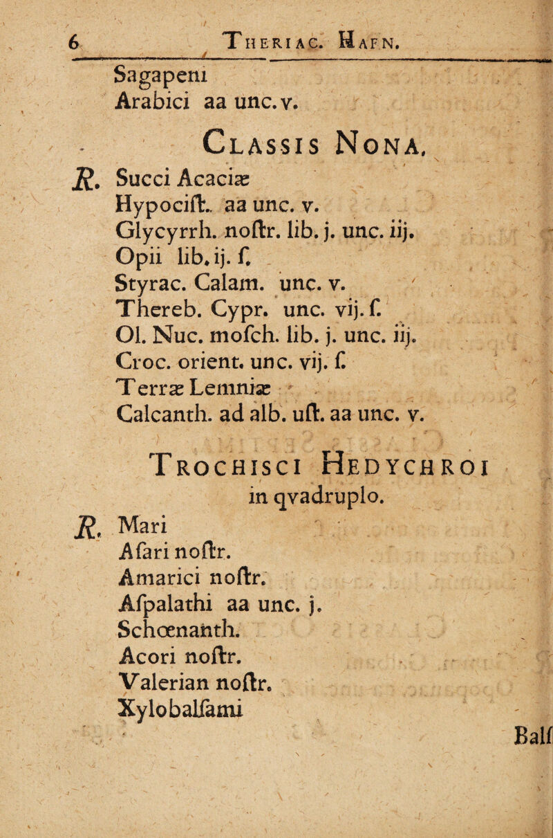 JL Sagaperu Arabici aa unc.v. Classis Nona, R. Succi Acacia: HypocifL aa unc, v. Glycyrrh. noftr. lib. j. unc. iij. Opii lib* ij. G Styrac. Calam. unc. v. Thereb. Cypr. unc. vij.f. Ol. Nuc. mofch. lib. j. unc. iij. Croc. orient. unc. vij. £ T erra: Lemnia: Calcanth. ad alb. uft. aa unc. v. Trochisci Hedychroi t * / v · .. in qvadruplo. R. Mari A far i noilr. Amarici noftr. ,/ . ? ; Afpalathi aa unc. j. Schoenanth. Acori noftr. Valerian noftr. Xylobalfami