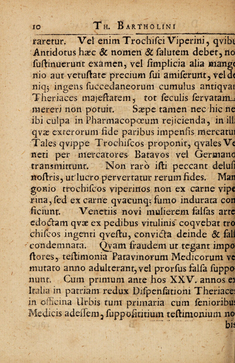 . -ι -Γ- - — ·ί ι .-.•■I·.· I ■■—.·■ ιι ■■■ u. irjj fatetur. Vel enim Trocliifci Viperini, qvibi Antidotus hate & nomen & falutem debet, no fuftinuerurtt examen, vel fimpticia alia mange nio aut vetuftate precium fui amiierurtt, veld< niq; ingens fuccedaneorum cumulus antiqvat Theriaces majeflatem, tot feculis fervatamu mereri non potuit. Sajpe tamen nec hic ne ibi culpa in Pharmacopoeum rejicienda, in illi qva; exterorum fide paribus impenfrs mercatui Tales qvippe Trochifcos proponit, qvalesVi neti per mercatores Batavos vel Germano transmittunt. Non raro ifti peccant delufi ttoftris, ut'lucro pervertatur rerum fides. Mati gonio ttochifcos viperinos non ex carne vipe rina, fed ex carne qvacunq; fumo indurata con ficiunt. Venctiis novi mulierem falfas arte edodtam qv® ex pedibus vitulinis coqvebat tro chifcos ingenti qveilu, eonvidta deinde & fall ' condemnata. Qvam fraudem ut tegant impo flores, teilimonia Patavinorum Medicorum ve mutato anno adulterant, vel prorfus falfa fuppo nunt. Cum primum ante hos XXV. annos ei Italia in patriam redux Difpenfationi Theriace; in officina Orbis tum primaria cum lenioribus Medicis adeifem, fuppofititium teftimonium no ~.  -i’ ~. bis