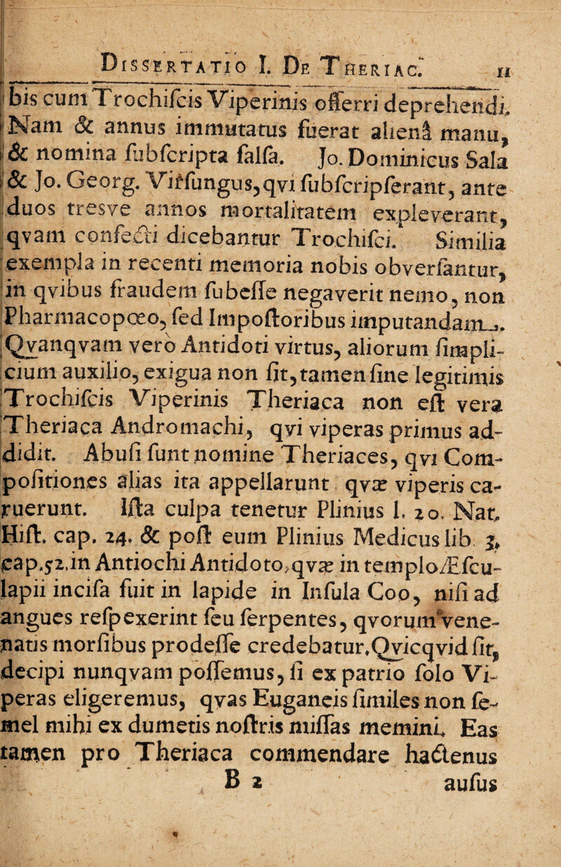 |.£S· _ ^ - <· -·__ · . ι \^_ .- * f , Μ * ' Λ Γ ' ' E-' · ;■ ' Λ- ^ *·. * Ν \ ' 'i. \ Dissertatio ϊ. De Theriac; ο ,ι --»—~-~----... _;, ι _ |ί his cum Τrochiicis Viperinis offerri deprehendi, i Nam & annus immutatus fuerat alieni manu, i & nomina iubicripta falfa, Jo. Dominicus Sala δί Jo. Georg. Viffungus,qvi fubfcripferant, ante duos tresve annos mortalitatem exoleverant qvam confedi dicebantur Trochifci/ Similia exempla in recenti memoria nobis obvertantur, in qvibus fraudem fubeffe negaverit nemo, non Pharmacopceo, fed Impoftoribus imputandam.^. iQvanqvam vero Antidoti virtus, aliorum iirnpli- cium auxilio, exigua non fit, tamen fine legitimis iTrochifcis Viperinis Theriaca non eft vera Theriaca Andromachi, qvi viperas primus ad¬ didit. Abufi funt nomine Theriaces, qvi Com- pofitiones alias ita appellarunt qvat viperis ca- ruerunt. Ifta culpa tenetur Plinius 1. 20. Nar, Hift. cap. 24. & poli eum Plinius Medicus lib j, cap.j2.in Antiochi Antidomqvte in templo/Efcu- lapii incifa fuit in lapide in Infula Coo, nifi ad angues refpexerint feu lerpentes, qvorumVene- natis morfibus prodefie credebatur.Qvicqvidfir, decipi nunqyam pofiemus, fi ex patrio folo Vi¬ peras eligeremus, qyas Euganeis fimiles non fe- mel mihi ex dumetis noftris miffas memini. Eas tamen pro Theriaca commendare hadenus B 2 aufus