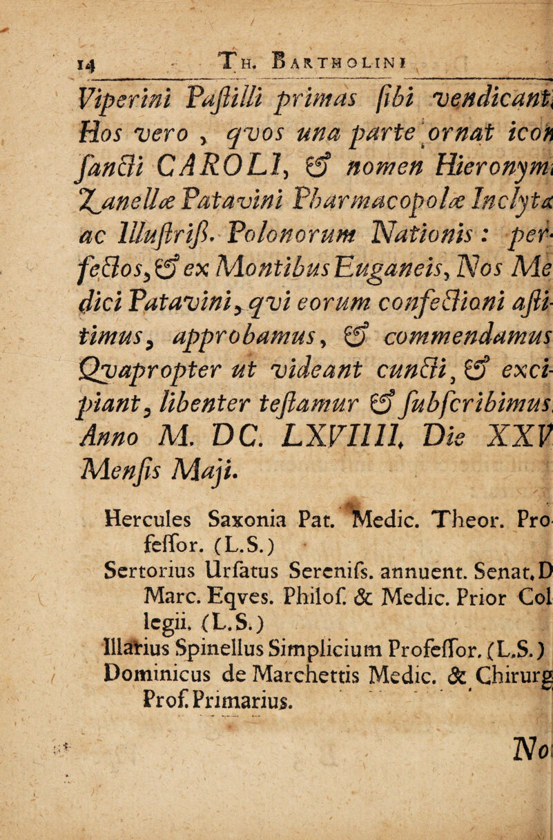 ΐ4 - Tu. Bartholini Viperini Pafiiili primas fibi vendicant, Hos vero , qvos una parte ornat icon fan&i CAROL1, £f? nomen Hieronymi Tyaneii ce Patavini Pharmacopola inclyta ac lUufirifi, Polonorum Nationis : per- feUos,^) ex Montibus Euganeis, Nos Me dici Patavini yqvi eorum confedioni αβί timus, approbamus, commendamus Qvapropter ut videant cuniii, exci¬ piant, libenter tefiamur & fubfcribimus Anno M. DC. LXVIlll Die XXV Menfis Maji. Hercules Saxonia Pat. ^Medic. Theor. Pro feffor. (L.S.) Sertorius Urfatus Sercnifs. annuent. Senat.D Mare. Eqves. Pbilof & Medie. Prior Coi legii» (L.S.) Marius Spinellus Simplicium ProfeiTor. (L.S.) Dominicus de Marchettis Medie. & Ghirurg Prof! Primarius. No