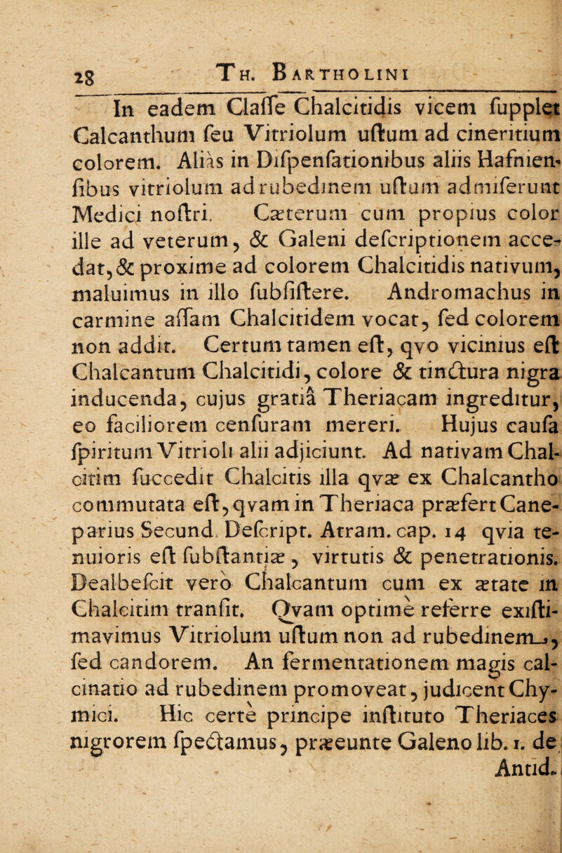 In eadem ClafTe Chalcitidis vicem fupplet Calcanthum feu Vitriolum uftura ad cineritium colorem. Alias in Difpenfationibus aliis Hafnien- fibus vitriolum ad r ubedinem ullum admiferunt Medici noftri. Cauterum cum propius color ille ad veterum, & Galeni defcriptionem acce¬ dat,& proxime ad colorem Chalcitidis nativum, maluimus in illo fubfiitere. Andromachus in carmine a (Tam Chalcitidem vocat, fed colorem non addit. Certum tamen eft, qvo vicinius e it Chalcantum Chalcitidi, colore & tin&ura nigra inducenda, cujus gratia Theriacam ingreditur, eo faciliorem cenfuram mereri. Hujus eauia fpiritum Vitrioli alii adjiciunt. Ad nativam Chal¬ citi m fuc cedit Chalcitis illa qva? ex Chalcantho commutata eil,qvaminTheriaca prarfertCane- parius Secund Defcript. Atram, cap. 14 qvia te¬ nuioris eit fubftantia;, virtutis & penetrationis. Dealbefcit vero Chalcantum cum ex tetate m Chalcitim traniit, Ovam optime referre exifti- mavimus Vitriolum uitumnon ad rubedinem^, fed candorem. An fermentationem magis cal- cinatio ad rubedinem promoveat, judicent Chy- mici. Hic certe principe inflttuto Theriaces nigrorem fpedtamus, pneeunte Galeno lib.i. de Antid»i