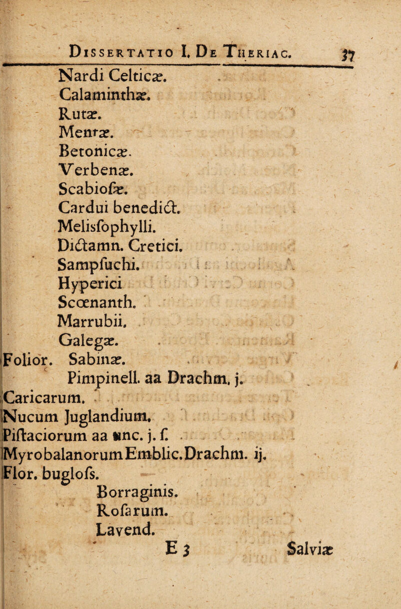 ' - Dissertatio I, De Theriac. 57 Nardi Celtica?. Calaminthas. - Rutas. Menta*. Betonica?. Verbenas. Scabiolas. Cardui benedidt Melisfophylli. Di&amn. Cretici. Sampfuchi. Hyperici Scoenanth. Marrubii. Galegas. iFolior. Sabina*. Pimpinell. aa Drachm. j. «Caricarum. INucum Juglandium. IPifta ciorum a a «mc. j. ii My ro balanorum Emblic. Drachm. ij. IFlor. buglofs. i Borraginis. j Rofarum. Lavend. E* Salvias